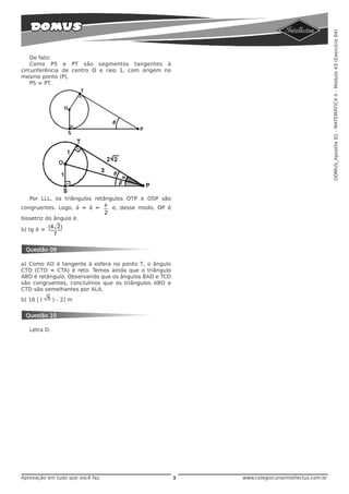 DOMUS_Apostila 01 - MATEMÁTICA II - Módulo 43 (Exercício 04)
    De fato:
    Como PS e PT são segmentos tangentes à
circunferência de centro O e raio 1, com origem no
mesmo ponto (P),
    PS = PT.




   Por LLL, os triângulos retângulos OTP e OSP são
congruentes. Logo, á = â = è e, desse modo, OP é
                              2
bissetriz do ângulo è.
            (4 2)
b) tg è =
              7

 Questão 09

a) Como AD é tangente à esfera no ponto T, o ângulo
CTD (CTD = CTA) é reto. Temos ainda que o triângulo
ABD é retângulo. Observando que os ângulos BAD e TCD
são congruentes, concluímos que os triângulos ABD e
CTD são semelhantes por ALA.
b) 10 [( 5 ) - 2] m


 Questão 10

   Letra D.




Aprovação em tudo que você faz.                        3   www.colegiocursointellectus.com.br
 