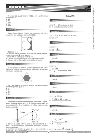 DOMUS_Apostila 01 - MATEMÁTICA II - Módulo 47 (Exercício 07)
   A área do quadrilátero ADEC, em centímetros                                               GABARITO
quadrados, é:
a) 96.
b) 75.                                                             Questão 01
c) 58,5.
d) 48.
e) 37,5.                                                         a) 6( 3 ) - 2ð unidades de área
                                                                 b) 4ð unidades de comprimento
 Questão 08
                                                                   Questão 02
   Nesta figura, os dois círculos são tangentes entre si e
tangentes aos lados do retângulo ABCD:                                           2
                                                                 a) f(x) = -x + 50x, com 0 < x < 50.
                                                                              2
                                                                 b) 625 cm


                                                                   Questão 03

                                                                                 2
                                                                 a) A(k) = k

                                                                 b) k(3 +     5 ) u.c.
    Sabe-se que:
- o raio do círculo menor e o do círculo maior medem,
respectivamente, 2 cm e 4 cm; e                                    Questão 04
- o lado AB do retângulo mede 9 cm.
a) Calcule o comprimento do lado AD do retângulo.                     Letra B.
b) Calcule a área da região sombreada na figura.
                                                                   Questão 05
 Questão 09
                                                                 a) 22° 30'
    O hexágono cujo interior aparece destacado em cinza
na figura regular e origina-se da sobreposição de dois                (x 2 2 )
triângulos equiláteros.                                          b)            unidades de área.
                                                                          4

                                                                   Questão 06

                                                                      Letra E.

                                                                   Questão 07
   Se k é a área do hexágono, a soma das áreas desses
dois triângulos é igual a:
a) k.                                                                 Letra C.
b) 2k.
c) 3k.
d) 4k.                                                             Questão 08
e) 5k.
                                                                 a) 3 (2 + 3 ) cm
 Questão 10
                                                                      [21( 3) + 40 − 16ð ]   2
                                                                 b)                        cm
   Considere, num sistema ortogonal, conforme a figura,                        2
a reta de equação r:y = kx (k > 0 um número real), os
pontos A(xo, 0) e B(xo, kxo) (com xo > 0) e o semicírculo
de diâmetro AB.                                                    Questão 09

                                                                      Letra C.

                                                                   Questão 10

                                                                                         2
                                                                        1 ⎛ kx 8 ⎞
                                                                         π .⎜        ⎟
                                                                    S   2 ⎜ 2 ⎟
                                                                            ⎝        ⎠ = π .k
                                                                 a)   =                       .
a) Calcule a razão entre a área S, do semicírculo, e a              T     x o . kx 0      4
área T, do triângulo OAB, sendo O a origem do sistema                         2
de coordenadas.
b) Calcule, se existir, o valor de k que acarrete a
                                                                                     π .k          4
                                                                 b) S / t = 1 ë           =1 ⇔ k =
igualdade S = T, para todo xo > 0.                                                    4            π
Aprovação em tudo que você faz.                              2                                www.colegiocursointellectus.com.br
 