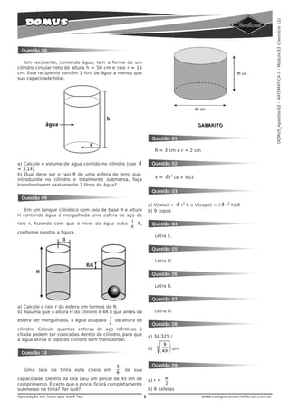 DOMUS_Apostila 02 - MATEMÁTICA II - Módulo 52 (Exercício 12)
 Questão 08

    Um recipiente, contendo água, tem a forma de um
cilindro circular reto de altura h = 50 cm e raio r = 15
cm. Este recipiente contém 1 litro de água a menos que
sua capacidade total.




                                                                                            GABARITO


                                                                Questão 01

                                                                    R = 3 cm e r = 2 cm


a) Calcule o volume de água contido no cilindro (use            Questão 02
= 3,14).
b) Qual deve ser o raio R de uma esfera de ferro que,                         2
                                                                    V=        r (a + b)/2
introduzida no cilindro e totalmente submersa, faça
transbordarem exatamente 2 litros de água?
                                                                Questão 03
 Questão 09
                                                                                    2                    2
                                                               a) V(lata) =         r h e V(copo) = (   r h)/9
   Em um tanque cilíndrico com raio de base R e altura         b) 9 copos
H contendo água é mergulhada uma esfera de aço de
raio r, fazendo com que o nível da água suba 1 R,               Questão 04
                                                   6
conforme mostra a figura.
                                                                    Letra E.


                                                                Questão 05

                                                                    Letra D.


                                                                Questão 06

                                                                    Letra B.


                                                                Questão 07
a) Calcule o raio r da esfera em termos de R.
b) Assuma que a altura H do cilindro é 4R e que antes da            Letra D.

esfera ser mergulhada, a água ocupava 3 da altura do
                                         4                      Questão 08
cilindro. Calcule quantas esferas de aço idênticas à
citada podem ser colocadas dentro do cilindro, para que        a) 34,325 l
a água atinja o topo do cilindro sem transbordar.
                                                                        ⎛ 9 ⎞
                                                               b)   3
                                                                        ⎜ 4ð ⎟ dm
 Questão 10                                                             ⎝    ⎠


                                             5                  Questão 09
   Uma lata de tinta esta cheia em               de sua
                                             6
capacidade. Dentro da lata caiu um pincel de 45 cm de          a) r = R
comprimento. É certo que o pincel ficará completamente                    2
submerso na tinta? Por quê?                                    b) 6 esferas
Aprovação em tudo que você faz.                            2                                 www.colegiocursointellectus.com.br
 