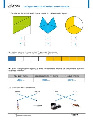 AVALIAÇÃO TRIMESTRAL MATEMÁTICA 2º ANO 3º PERÍODO
3
Matemática – Ensino Básico
7. Escreve, na forma de fração, a parte branca em cada uma das figuras:
8. Observa a figura seguinte e pinta
1
10
de azul e
1
2
de laranja.
9. Dá um exemplo de um objeto que tenha cada uma das medidas de comprimento indicadas
na tabela seguinte:
< do que 1 metro aproximadamente = 1 metro > do que 1 metro
Lápis, … Mesa, … Carro, …
10. Observa e liga corretamente:
17 cm 180 cm 7 mm 10 m
● ● ● ●
● ● ● ●
 