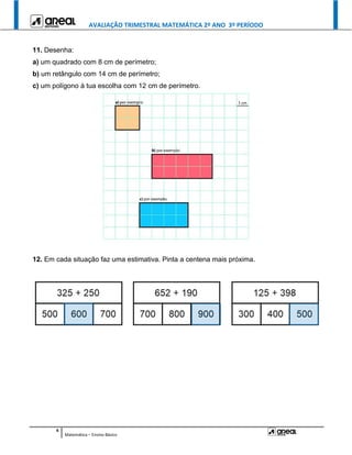 AVALIAÇÃO TRIMESTRAL MATEMÁTICA 2º ANO 3º PERÍODO
4
Matemática – Ensino Básico
11. Desenha:
a) um quadrado com 8 cm de perímetro;
b) um retângulo com 14 cm de perímetro;
c) um polígono à tua escolha com 12 cm de perímetro.
12. Em cada situação faz uma estimativa. Pinta a centena mais próxima.
 