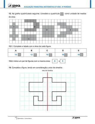 AVALIAÇÃO TRIMESTRAL MATEMÁTICA 2º ANO 3º PERÍODO
5
Matemática – Ensino Básico
13. Na grelha quadriculada seguinte, considera a quadrícula como unidade de medida
de área.
13.1. Completa a tabela com a área de cada figura.
A B C D E
10 12 10 16 18
13.2. Indica um par de figuras com a mesma área: e
14. Completa a figura, tendo em consideração o eixo de simetria:
A C
 
