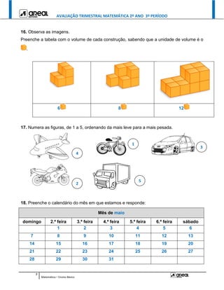 AVALIAÇÃO TRIMESTRAL MATEMÁTICA 2º ANO 3º PERÍODO
7
Matemática – Ensino Básico
16. Observa as imagens.
Preenche a tabela com o volume de cada construção, sabendo que a unidade de volume é o
.
6 8 12
17. Numera as figuras, de 1 a 5, ordenando da mais leve para a mais pesada.
18. Preenche o calendário do mês em que estamos e responde:
Mês de maio
domingo 2.ª feira 3.ª feira 4.ª feira 5.ª feira 6.ª feira sábado
1 2 3 4 5 6
7 8 9 10 11 12 13
14 15 16 17 18 19 20
21 22 23 24 25 26 27
28 29 30 31
1
2
1
3
1
4
1
5
1
 