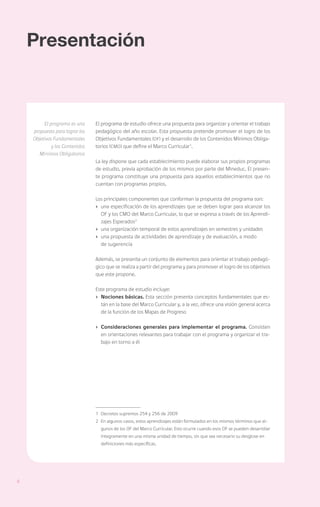 Presentación



         El programa es una     El programa de estudio ofrece una propuesta para organizar y orientar el trabajo
    propuesta para lograr los   pedagógico del año escolar. Esta propuesta pretende promover el logro de los
    Objetivos Fundamentales     Objetivos Fundamentales (OF) y el desarrollo de los Contenidos Mínimos Obliga-
             y los Contenidos   torios (CMO) que define el Marco Curricular1.
       Mínimos Obligatorios
                                La ley dispone que cada establecimiento puede elaborar sus propios programas
                                de estudio, previa aprobación de los mismos por parte del Mineduc. El presen-
                                te programa constituye una propuesta para aquellos establecimientos que no
                                cuentan con programas propios.

                                Los principales componentes que conforman la propuesta del programa son:
                                ›	 una especificación de los aprendizajes que se deben lograr para alcanzar los
                                   OF y los CMO del Marco Curricular, lo que se expresa a través de los Aprendi-
                                   zajes Esperados2
                                ›	 una organización temporal de estos aprendizajes en semestres y unidades
                                ›	 una propuesta de actividades de aprendizaje y de evaluación, a modo
                                	 de sugerencia

                                Además, se presenta un conjunto de elementos para orientar el trabajo pedagó-
                                gico que se realiza a partir del programa y para promover el logro de los objetivos
                                que este propone.

                                Este programa de estudio incluye:
                                ›	 Nociones básicas. Esta sección presenta conceptos fundamentales que es-
                                   tán en la base del Marco Curricular y, a la vez, ofrece una visión general acerca
                                   de la función de los Mapas de Progreso

                                ›	 Consideraciones generales para implementar el programa. Consisten
                                   en orientaciones relevantes para trabajar con el programa y organizar el tra-
                                   bajo en torno a él




                                1	 Decretos supremos 254 y 256 de 2009
                                2	 En algunos casos, estos aprendizajes están formulados en los mismos términos que al-
                                  gunos de los OF del Marco Curricular. Esto ocurre cuando esos OF se pueden desarrollar
                                  íntegramente en una misma unidad de tiempo, sin que sea necesario su desglose en
                                  definiciones más específicas.




6
 