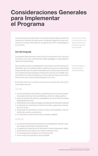Consideraciones Generales
para Implementar
el Programa

 Las orientaciones que se presentan a continuación destacan algunos elementos                  La lectura, la escritura
 relevantes al momento de implementar el programa. Algunas de estas orien-                     y la comunicación oral
 taciones se vinculan estrechamente con algunos de los OFT contemplados en                     deben promoverse en
 el currículum.                                                                                los distintos sectores
                                                                                               de aprendizaje

 Uso del lenguaje

 Los docentes deben promover el ejercicio de la comunicación oral, la lectura y
 la escritura como parte constitutiva del trabajo pedagógico correspondiente a
 cada sector de aprendizaje.

 Esto se justifica, porque las habilidades de comunicación son herramientas fun-               Estas habilidades se
 damentales que los estudiantes deben emplear para alcanzar los aprendizajes                   pueden promover
 propios de cada sector. Se trata de habilidades que no se desarrollan únicamente              de diversas formas
 en el contexto del sector Lenguaje y Comunicación, sino que se consolidan a tra-
 vés del ejercicio en diversos espacios y en torno a distintos temas y, por lo tanto,
 involucran los otros sectores de aprendizaje del currículum.

 Al momento de recurrir a la lectura, la escritura y la comunicación oral, los do-
 centes deben procurar:

 Lectura


 ›	 la lectura de distintos tipos de textos relevantes para el sector (textos informa-
    tivos propios del sector, textos periodísticos y narrativos, tablas y gráficos)
 ›	 la lectura de textos de creciente complejidad en los que se utilicen conceptos
    especializados del sector
 ›	 la identificación de las ideas principales y la localización de información relevante
 ›	 la realización de resúmenes y la síntesis de las ideas y argumentos presenta-
    dos en los textos
 ›	 la búsqueda de información en fuentes escritas, discriminándola y seleccio-
    nándola de acuerdo a su pertinencia
 ›	 la comprensión y el dominio de nuevos conceptos y palabras

 Escritura


 ›	 la escritura de textos de diversa extensión y complejidad (por ejemplo, repor-
    tes, ensayos, descripciones, respuestas breves)
 ›	 la organización y presentación de información a través de esquemas o tablas
 ›	 la presentación de las ideas de una manera coherente y clara
 ›	 el uso apropiado del vocabulario en los textos escritos
 ›	 el uso correcto de la gramática y de la ortografía




                                                                                            Segundo Año Medio / Matemática       13
                                                                        Consideraciones Generales para Implementar el Programa
 