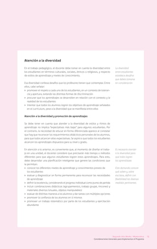 Atención a la diversidad

En el trabajo pedagógico, el docente debe tomar en cuenta la diversidad entre             La diversidad
los estudiantes en términos culturales, sociales, étnicos o religiosos, y respecto        entre estudiantes
de estilos de aprendizaje y niveles de conocimiento.                                      establece desafíos
                                                                                          que deben tomarse
Esa diversidad conlleva desafíos que los profesores tienen que contemplar. Entre          en consideración
ellos, cabe señalar:
›	 promover el respeto a cada uno de los estudiantes, en un contexto de toleran-
   cia y apertura, evitando las distintas formas de discriminación
›	 procurar que los aprendizajes se desarrollen en relación con el contexto y la
   realidad de los estudiantes
›	 intentar que todos los alumnos logren los objetivos de aprendizaje señalados
   en el currículum, pese a la diversidad que se manifiesta entre ellos

Atención a la diversidad y promoción de aprendizajes

Se debe tener en cuenta que atender a la diversidad de estilos y ritmos de
aprendizaje no implica “expectativas más bajas” para algunos estudiantes. Por
el contrario, la necesidad de educar en forma diferenciada aparece al constatar
que hay que reconocer los requerimientos didácticos personales de los alumnos,
para que todos alcancen altas expectativas. Se aspira a que todos los estudiantes
alcancen los aprendizajes dispuestos para su nivel o grado.

En atención a lo anterior, es conveniente que, al momento de diseñar el traba-            Es necesario atender
jo en una unidad, el docente considere que precisarán más tiempo o métodos                a la diversidad para
diferentes para que algunos estudiantes logren estos aprendizajes. Para esto,             que todos logren
debe desarrollar una planificación inteligente que genere las condiciones que             los aprendizajes
le permitan:
›	 conocer los diferentes niveles de aprendizaje y conocimientos previos de               Esto demanda conocer
	 los estudiantes                                                                         qué saben y, sobre
›	 evaluar y diagnosticar en forma permanente para reconocer las necesidades              esa base, definir con
   de aprendizaje                                                                         flexibilidad las diversas
›	 definir la excelencia, considerando el progreso individual como punto de partida       medidas pertinentes
›	 incluir combinaciones didácticas (agrupamientos, trabajo grupal, rincones) y
   materiales diversos (visuales, objetos manipulables)
›	 evaluar de distintas maneras a los alumnos y dar tareas con múltiples opciones
›	 promover la confianza de los alumnos en sí mismos
›	 promover un trabajo sistemático por parte de los estudiantes y ejercitación
   abundante




                                                                                       Segundo Año Medio / Matemática       15
                                                                   Consideraciones Generales para Implementar el Programa
 