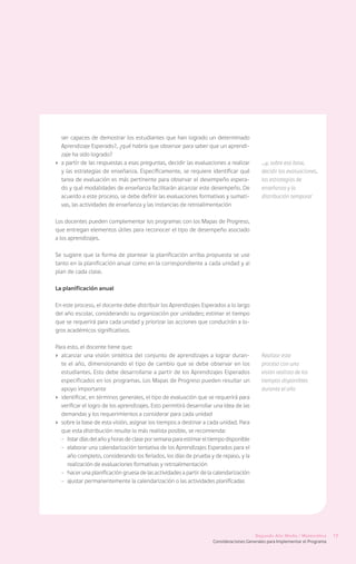 ser capaces de demostrar los estudiantes que han logrado un determinado
   Aprendizaje Esperado?, ¿qué habría que observar para saber que un aprendi-
   zaje ha sido logrado?
›	 a partir de las respuestas a esas preguntas, decidir las evaluaciones a realizar          …y, sobre esa base,
   y las estrategias de enseñanza. Específicamente, se requiere identificar qué              decidir las evaluaciones,
   tarea de evaluación es más pertinente para observar el desempeño espera-                  las estrategias de
   do y qué modalidades de enseñanza facilitarán alcanzar este desempeño. De                 enseñanza y la
   acuerdo a este proceso, se debe definir las evaluaciones formativas y sumati-             distribución temporal
   vas, las actividades de enseñanza y las instancias de retroalimentación

Los docentes pueden complementar los programas con los Mapas de Progreso,
que entregan elementos útiles para reconocer el tipo de desempeño asociado
a los aprendizajes.

Se sugiere que la forma de plantear la planificación arriba propuesta se use
tanto en la planificación anual como en la correspondiente a cada unidad y al
plan de cada clase.

La planificación anual

En este proceso, el docente debe distribuir los Aprendizajes Esperados a lo largo
del año escolar, considerando su organización por unidades; estimar el tiempo
que se requerirá para cada unidad y priorizar las acciones que conducirán a lo-
gros académicos significativos.

Para esto, el docente tiene que:
›	 alcanzar una visión sintética del conjunto de aprendizajes a lograr duran-                Realizar este
   te el año, dimensionando el tipo de cambio que se debe observar en los                    proceso con una
   estudiantes. Esto debe desarrollarse a partir de los Aprendizajes Esperados               visión realista de los
   especificados en los programas. Los Mapas de Progreso pueden resultar un                  tiempos disponibles
   apoyo importante                                                                          durante el año
›	 identificar, en términos generales, el tipo de evaluación que se requerirá para
   verificar el logro de los aprendizajes. Esto permitirá desarrollar una idea de las
   demandas y los requerimientos a considerar para cada unidad
›	 sobre la base de esta visión, asignar los tiempos a destinar a cada unidad. Para
   que esta distribución resulte lo más realista posible, se recomienda:
   -	 listar días del año y horas de clase por semana para estimar el tiempo disponible
   -	 elaborar una calendarización tentativa de los Aprendizajes Esperados para el
      año completo, considerando los feriados, los días de prueba y de repaso, y la
      realización de evaluaciones formativas y retroalimentación
   -	 hacer una planificación gruesa de las actividades a partir de la calendarización
   -	 ajustar permanentemente la calendarización o las actividades planificadas




                                                                                          Segundo Año Medio / Matemática       17
                                                                      Consideraciones Generales para Implementar el Programa
 