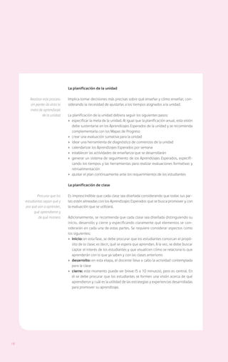 La planificación de la unidad

        Realizar este proceso    Implica tomar decisiones más precisas sobre qué enseñar y cómo enseñar, con-
        sin perder de vista la   siderando la necesidad de ajustarlas a los tiempos asignados a la unidad.
        meta de aprendizaje
                de la unidad     La planificación de la unidad debiera seguir los siguientes pasos:
                                 ›	 especificar la meta de la unidad. Al igual que la planificación anual, esta visión
                                    debe sustentarse en los Aprendizajes Esperados de la unidad y se recomienda
                                    complementarla con los Mapas de Progreso
                                 ›	 crear una evaluación sumativa para la unidad
                                 ›	 idear una herramienta de diagnóstico de comienzos de la unidad
                                 ›	 calendarizar los Aprendizajes Esperados por semana
                                 ›	 establecer las actividades de enseñanza que se desarrollarán
                                 ›	 generar un sistema de seguimiento de los Aprendizajes Esperados, especifi-
                                    cando los tiempos y las herramientas para realizar evaluaciones formativas y
                                    retroalimentación
                                 ›	 ajustar el plan continuamente ante los requerimientos de los estudiantes

                                 La planificación de clase

             Procurar que los    Es imprescindible que cada clase sea diseñada considerando que todas sus par-
     estudiantes sepan qué y     tes estén alineadas con los Aprendizajes Esperados que se busca promover y con
     por qué van a aprender,     la evaluación que se utilizará.
           qué aprendieron y
              de qué manera      Adicionalmente, se recomienda que cada clase sea diseñada distinguiendo su
                                 inicio, desarrollo y cierre y especificando claramente qué elementos se con-
                                 siderarán en cada una de estas partes. Se requiere considerar aspectos como
                                 los siguientes:
                                 ›	inicio: en esta fase, se debe procurar que los estudiantes conozcan el propó-
                                    sito de la clase; es decir, qué se espera que aprendan. A la vez, se debe buscar
                                    captar el interés de los estudiantes y que visualicen cómo se relaciona lo que
                                    aprenderán con lo que ya saben y con las clases anteriores
                                 ›	 desarrollo: en esta etapa, el docente lleva a cabo la actividad contemplada
                                    para la clase
                                 ›	 cierre: este momento puede ser breve (5 a 10 minutos), pero es central. En
                                    él se debe procurar que los estudiantes se formen una visión acerca de qué
                                    aprendieron y cuál es la utilidad de las estrategias y experiencias desarrolladas
                                    para promover su aprendizaje.




18
 