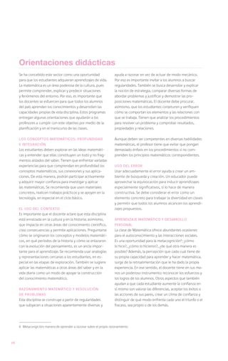 Orientaciones didácticas
     Se ha concebido este sector como una oportunidad                 ayuda a razonar en vez de actuar de modo mecánico.
     para que los estudiantes adquieran aprendizajes de vida.         Por eso es importante invitar a los alumnos a buscar
     La matemática es un área poderosa de la cultura, pues            regularidades. También se busca desarrollar y explicar
     permite comprender, explicar y predecir situaciones              la noción de estrategia, comparar diversas formas de
     y fenómenos del entorno. Por eso, es importante que              abordar problemas y justificar y demostrar las pro-
     los docentes se esfuercen para que todos los alumnos             posiciones matemáticas. El docente debe procurar,
     del país aprendan los conocimientos y desarrollen las            asimismo, que los estudiantes conjeturen y verifiquen
     capacidades propias de esta disciplina. Estos programas          cómo se comportan los elementos y las relaciones con
     entregan algunas orientaciones que ayudarán a los                que se trabaja. Tienen que analizar los procedimientos
     profesores a cumplir con este objetivo por medio de la           para resolver un problema y comprobar resultados,
     planificación y en el transcurso de las clases.                  propiedades y relaciones.

     Los conceptos matemáticos: profundidad                           Aunque deben ser competentes en diversas habilidades
     e integración                                                    matemáticas, el profesor tiene que evitar que pongan
     Los estudiantes deben explorar en las ideas matemáti-            demasiado énfasis en los procedimientos si no com-
     cas y entender que ellas constituyen un todo y no frag-          prenden los principios matemáticos correspondientes.
     mentos aislados del saber. Tienen que enfrentar variadas
     experiencias para que comprendan en profundidad los              Uso del error
     conceptos matemáticos, sus conexiones y sus aplica-              Usar adecuadamente el error ayuda a crear un am-
     ciones. De esta manera, podrán participar activamente            biente de búsqueda y creación. Un educador puede
     y adquirir mayor confianza para investigar y aplicar             aprovechar la equivocación para inducir aprendizajes
     las matemáticas. Se recomienda que usen materiales               especialmente significativos, si lo hace de manera
     concretos, realicen trabajos prácticos y se apoyen en la         constructiva. Se debe considerar el error como un
     tecnología, en especial en el ciclo básico.                      elemento concreto para trabajar la diversidad en clases
                                                                      y permitir que todos los alumnos alcancen los aprendi-
     El uso del contexto                                              zajes propuestos.
     Es importante que el docente aclare que esta disciplina
     está enraizada en la cultura y en la historia; asimismo,         Aprendizaje matemático y desarrollo
     que impacta en otras áreas del conocimiento científico,          personal
     crea consecuencias y permite aplicaciones. Preguntarse           La clase de Matemática ofrece abundantes ocasiones
     cómo se originaron los conceptos y modelos matemáti-             para el autoconocimiento y las interacciones sociales.
     cos, en qué períodos de la historia y cómo se enlazaron          Es una oportunidad para la metacognición6: ¿cómo
     con la evolución del pensamiento, es un ancla impor-             lo hice?, ¿cómo lo hicieron?, ¿de qué otra manera es
     tante para el aprendizaje. Se recomienda usar analogías          posible? Además, la percepción que cada cual tiene de
     y representaciones cercanas a los estudiantes, en es-            su propia capacidad para aprender y hacer matemática,
     pecial en las etapas de exploración. También se sugiere          surge de la retroalimentación que le ha dado la propia
     aplicar las matemáticas a otras áreas del saber y en la          experiencia. En ese sentido, el docente tiene en sus ma-
     vida diaria como un modo de apoyar la construcción               nos un poderoso instrumento: reconocer los esfuerzos y
     del conocimiento matemático.                                     los logros de los alumnos. Otros aspectos que también
                                                                      ayudan a que cada estudiante aumente la confianza en
     Razonamiento matemático y resolución                             sí mismo son valorar las diferencias, aceptar los éxitos o
     de problemas                                                     las acciones de sus pares, crear un clima de confianza y
     Esta disciplina se construye a partir de regularidades           distinguir de qué modo enfrenta cada uno el triunfo o el
     que subyacen a situaciones aparentemente diversas y              fracaso, sea propio o de los demás.




     6	 Metacongición: manera de aprender a razonar sobre el propio razonamiento



26
 