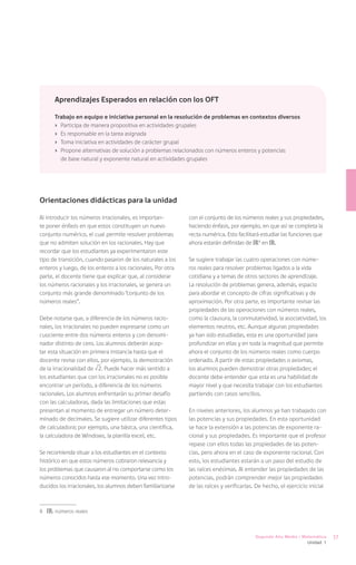 Aprendizajes Esperados en relación con los OFT

      Trabajo en equipo e iniciativa personal en la resolución de problemas en contextos diversos
      ›	 Participa de manera propositiva en actividades grupales
      ›	 Es responsable en la tarea asignada
      ›	 Toma iniciativa en actividades de carácter grupal
      ›	 Propone alternativas de solución a problemas relacionados con números enteros y potencias
         de base natural y exponente natural en actividades grupales




Orientaciones didácticas para la unidad

Al introducir los números irracionales, es importan-         con el conjunto de los números reales y sus propiedades,
te poner énfasis en que estos constituyen un nuevo           haciendo énfasis, por ejemplo, en que así se completa la
conjunto numérico, el cual permite resolver problemas        recta numérica. Esto facilitará estudiar las funciones que
que no admiten solución en los racionales. Hay que           ahora estarán definidas de IR8 en IR.
recordar que los estudiantes ya experimentaron este
tipo de transición, cuando pasaron de los naturales a los    Se sugiere trabajar las cuatro operaciones con núme-
enteros y luego, de los enteros a los racionales. Por otra   ros reales para resolver problemas ligados a la vida
parte, el docente tiene que explicar que, al considerar      cotidiana y a temas de otros sectores de aprendizaje.
los números racionales y los irracionales, se genera un      La resolución de problemas genera, además, espacio
conjunto más grande denominado “conjunto de los              para abordar el concepto de cifras significativas y de
números reales”.                                             aproximación. Por otra parte, es importante revisar las
                                                             propiedades de las operaciones con números reales,
Debe notarse que, a diferencia de los números racio-         como la clausura, la conmutatividad, la asociatividad, los
nales, los irracionales no pueden expresarse como un         elementos neutros, etc. Aunque algunas propiedades
cuociente entre dos números enteros y con denomi-            ya han sido estudiadas, esta es una oportunidad para
nador distinto de cero. Los alumnos deberán acep-            profundizar en ellas y en toda la magnitud que permite
tar esta situación en primera instancia hasta que el         ahora el conjunto de los números reales como cuerpo
docente revise con ellos, por ejemplo, la demostración       ordenado. A partir de estas propiedades o axiomas,
de la irracionalidad de 2. Puede hacer más sentido a         los alumnos pueden demostrar otras propiedades; el
los estudiantes que con los irracionales no es posible       docente debe entender que esta es una habilidad de
encontrar un período, a diferencia de los números            mayor nivel y que necesita trabajar con los estudiantes
racionales. Los alumnos enfrentarán su primer desafío        partiendo con casos sencillos.
con las calculadoras, dada las limitaciones que estas
presentan al momento de entregar un número deter-            En niveles anteriores, los alumnos ya han trabajado con
minado de decimales. Se sugiere utilizar diferentes tipos    las potencias y sus propiedades. En esta oportunidad
de calculadora; por ejemplo, una básica, una científica,     se hace la extensión a las potencias de exponente ra-
la calculadora de Windows, la planilla excel, etc.           cional y sus propiedades. Es importante que el profesor
                                                             repase con ellos todas las propiedades de las poten-
Se recomienda situar a los estudiantes en el contexto        cias, pero ahora en el caso de exponente racional. Con
histórico en que estos números cobraron relevancia y         esto, los estudiantes estarán a un paso del estudio de
los problemas que causaron al no comportarse como los        las raíces enésimas. Al entender las propiedades de las
números conocidos hasta ese momento. Una vez intro-          potencias, podrán comprender mejor las propiedades
ducidos los irracionales, los alumnos deben familiarizarse   de las raíces y verificarlas. De hecho, el ejercicio inicial



8	 IR: números reales



                                                                                          Segundo Año Medio / Matemática    37
                                                                                                                Unidad 1
 