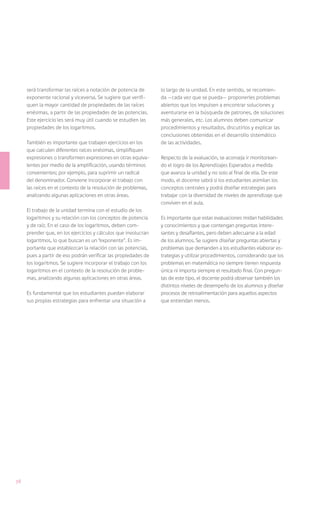 será transformar las raíces a notación de potencia de      lo largo de la unidad. En este sentido, se recomien-
     exponente racional y viceversa. Se sugiere que verifi-     da —cada vez que se pueda— proponerles problemas
     quen la mayor cantidad de propiedades de las raíces        abiertos que los impulsen a encontrar soluciones y
     enésimas, a partir de las propiedades de las potencias.    aventurarse en la búsqueda de patrones, de soluciones
     Este ejercicio les será muy útil cuando se estudien las    más generales, etc. Los alumnos deben comunicar
     propiedades de los logaritmos.                             procedimientos y resultados, discutirlos y explicar las
                                                                conclusiones obtenidas en el desarrollo sistemático
     También es importante que trabajen ejercicios en los       de las actividades.
     que calculen diferentes raíces enésimas, simplifiquen
     expresiones o transformen expresiones en otras equiva-     Respecto de la evaluación, se aconseja ir monitorean-
     lentes por medio de la amplificación, usando términos      do el logro de los Aprendizajes Esperados a medida
     convenientes; por ejemplo, para suprimir un radical        que avanza la unidad y no solo al final de ella. De este
     del denominador. Conviene incorporar el trabajo con        modo, el docente sabrá si los estudiantes asimilan los
     las raíces en el contexto de la resolución de problemas,   conceptos centrales y podrá diseñar estrategias para
     analizando algunas aplicaciones en otras áreas.            trabajar con la diversidad de niveles de aprendizaje que
                                                                conviven en el aula.
     El trabajo de la unidad termina con el estudio de los
     logaritmos y su relación con los conceptos de potencia     Es importante que estas evaluaciones midan habilidades
     y de raíz. En el caso de los logaritmos, deben com-        y conocimientos y que contengan preguntas intere-
     prender que, en los ejercicios y cálculos que involucran   santes y desafiantes, pero deben adecuarse a la edad
     logaritmos, lo que buscan es un “exponente”. Es im-        de los alumnos. Se sugiere diseñar preguntas abiertas y
     portante que establezcan la relación con las potencias,    problemas que demanden a los estudiantes elaborar es-
     pues a partir de eso podrán verificar las propiedades de   trategias y utilizar procedimientos, considerando que los
     los logaritmos. Se sugiere incorporar el trabajo con los   problemas en matemática no siempre tienen respuesta
     logaritmos en el contexto de la resolución de proble-      única ni importa siempre el resultado final. Con pregun-
     mas, analizando algunas aplicaciones en otras áreas.       tas de este tipo, el docente podrá observar también los
                                                                distintos niveles de desempeño de los alumnos y diseñar
     Es fundamental que los estudiantes puedan elaborar         procesos de retroalimentación para aquellos aspectos
     sus propias estrategias para enfrentar una situación a     que entiendan menos.




38
 