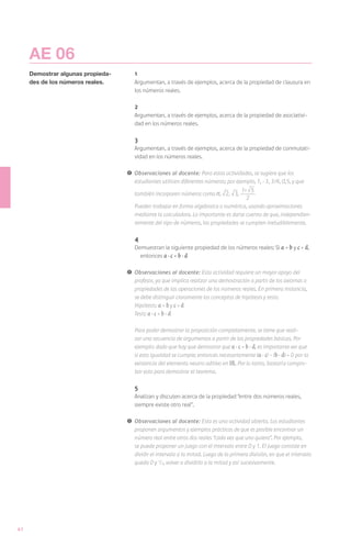 AE 06
     Demostrar algunas propieda-       1
     des de los números reales.        Argumentan, a través de ejemplos, acerca de la propiedad de clausura en
                                       los números reales.

                                       2
                                       Argumentan, a través de ejemplos, acerca de la propiedad de asociativi-
                                       dad en los números reales.

                                       3
                                       Argumentan, a través de ejemplos, acerca de la propiedad de conmutati-
                                       vidad en los números reales.

                                   !	 Observaciones al docente: Para estas actividades, se sugiere que los
                                      estudiantes utilicen diferentes números; por ejemplo, 1, -3, 3/4, 0,5, y que
                                                                                     1+ 5
                                       también incorporen números como π, 2, 3,
                                                                                       2
                                       Pueden trabajar en forma algebraica o numérica, usando aproximaciones
                                       mediante la calculadora. Lo importante es darse cuenta de que, independien-
                                       temente del tipo de números, las propiedades se cumplen ineludiblemente.

                                       4
                                       Demuestran la siguiente propiedad de los números reales: Si a = b y c = d,
                                         entonces a · c = b · d

                                   !	 Observaciones al docente: Esta actividad requiere un mayor apoyo del
                                      profesor, ya que implica realizar una demostración a partir de los axiomas o
                                      propiedades de las operaciones de los números reales. En primera instancia,
                                      se debe distinguir claramente los conceptos de hipótesis y tesis:
                                   	Hipótesis: a = b y c = d
                                   	Tesis: a · c = b · d

                                   	   Para poder demostrar la proposición completamente, se tiene que reali-
                                       zar una secuencia de argumentos a partir de las propiedades básicas. Por
                                       ejemplo: dado que hay que demostrar que a · c = b · d, es importante ver que
                                       si esta igualdad se cumple; entonces necesariamente (a · c) – (b · d) = 0 por la
                                       existencia del elemento neutro aditivo en IR. Por lo tanto, bastaría compro-
                                       bar esto para demostrar el teorema.

                                       5
                                       Analizan y discuten acerca de la propiedad “entre dos números reales,
                                       siempre existe otro real”.

                                   !	 Observaciones al docente: Esta es una actividad abierta. Los estudiantes
                                      proponen argumentos y ejemplos prácticos de que es posible encontrar un
                                      número real entre otros dos reales “cada vez que uno quiera”. Por ejemplo,
                                      se puede proponer un juego con el intervalo entre 0 y 1. El juego consiste en
                                      dividir el intervalo a la mitad. Luego de la primera división, en que el intervalo
                                      queda 0 y 1/2, volver a dividirlo a la mitad y así sucesivamente.




42
 