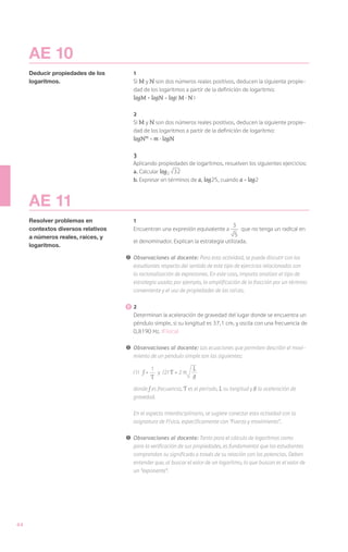 AE 10
     Deducir propiedades de los        1
     logaritmos.                       Si M y N son dos números reales positivos, deducen la siguiente propie-
                                       dad de los logaritmos a partir de la definición de logaritmo:
                                       logM + logN = log( M · N )

                                       2
                                       Si M y N son dos números reales positivos, deducen la siguiente propie-
                                       dad de los logaritmos a partir de la definición de logaritmo:
                                       logNm = m · logN

                                       3
                                       Aplicando propiedades de logaritmos, resuelven los siguientes ejercicios:
                                       a.	Calcular log2 32
                                       b.	Expresar en términos de a, log25, cuando a = log2



     AE 11
     Resolver problemas en             1
                                                                                    3
     contextos diversos relativos      Encuentran una expresión equivalente a         que no tenga un radical en
     a números reales, raíces, y                                                   5
                                       el denominador. Explican la estrategia utilizada.
     logaritmos.

                                    !	 Observaciones al docente: Para esta actividad, se puede discutir con los
                                       estudiantes respecto del sentido de este tipo de ejercicios relacionados con
                                       la racionalización de expresiones. En este caso, importa analizar el tipo de
                                       estrategia usada; por ejemplo, la amplificación de la fracción por un término
                                       conveniente y el uso de propiedades de las raíces.

                                      	2
                                       Determinan la aceleración de gravedad del lugar donde se encuentra un
                                       péndulo simple, si su longitud es 37,1 cm. y oscila con una frecuencia de
                                       0,8190 Hz. (Física)

                                    !	 Observaciones al docente: Las ecuaciones que permiten describir el movi-
                                       miento de un péndulo simple son las siguientes:

                                       (1)   f=   1
                                                      y (2) T = 2 π
                                                                      L
                                                  T                   g
                                       donde f es frecuencia, T es el período, L su longitud y g la aceleración de
                                       gravedad.

                                       En el aspecto interdisciplinario, se sugiere conectar esta actividad con la
                                       asignatura de Física, específicamente con “Fuerza y movimiento”.

                                    !	 Observaciones al docente: Tanto para el cálculo de logaritmos como
                                       para la verificación de sus propiedades, es fundamental que los estudiantes
                                       comprendan su significado a través de su relación con las potencias. Deben
                                       entender que, al buscar el valor de un logaritmo, lo que buscan es el valor de
                                       un “exponente”.




44
 