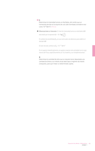 3
   Determinan la intensidad sonora, en decibeles, del sonido que un
   transeúnte percibe en la esquina de una calle transitada (considerar esto
   como 10-4 W/m2). (Física)

!	 Observaciones al docente: El nivel de intensidad sonora en decibeles (dB)

   está dado por la expresión = 10 · log
                                             I
                                            I0
   El umbral de sensibilidad, I0 , se usa como valor de referencia para definir el
   decibel (dB)

   El valor de este umbral es: I0 = 10-12 W/m2

   En el aspecto interdisciplinario, se sugiere conectar esta actividad con la asig-
   natura de Física, específicamente con “La materia y sus transformaciones”.

   4
   Determinan la cantidad de años que se requiere tener depositada una
   cantidad de dinero a un interés anual dado bajo el régimen de interés
   compuesto, para que rindan un determinado capital.




                                                    Segundo Año Medio / Matemática     45
                                                                            Unidad 1
 