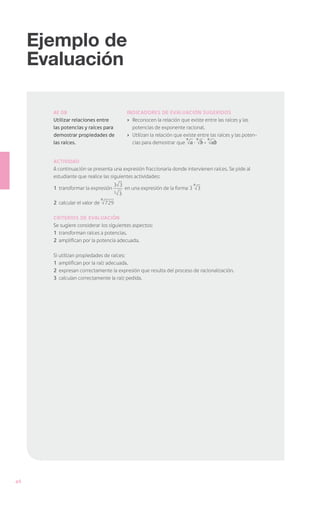Ejemplo de
     Evaluación

       AE 08                                  Indicadores de Evaluación sugeridos
       Utilizar relaciones entre              ›	 Reconocen la relación que existe entre las raíces y las
       las potencias y raíces para               potencias de exponente racional.
       demostrar propiedades de               ›	 Utilizan la relación que existe entre las raíces y las poten-
                                                                           n    n    n
       las raíces.                               cias para demostrar que a · b = ab


       Actividad
       A continuación se presenta una expresión fraccionaria donde intervienen raíces. Se pide al
       estudiante que realice las siguientes actividades:
                                     3 3                                      n
       1	 transformar la expresión           en una expresión de la forma 3 3
                                     3   3
                            n
       2	 calcular el valor de 729

       Criterios de evaluación
       Se sugiere considerar los siguientes aspectos:
       1	 transforman raíces a potencias.
       2	 amplifican por la potencia adecuada.
       	
       Si utilizan propiedades de raíces:
       1	 amplifican por la raíz adecuada.
       2	 expresan correctamente la expresión que resulta del proceso de racionalización.
       3	 calculan correctamente la raíz pedida.




46
 