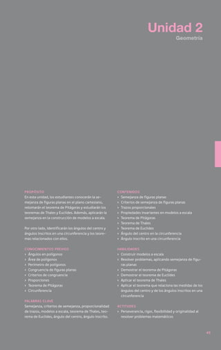 Unidad 2
                                                                                               Geometría




Propósito                                               contenidos
En esta unidad, los estudiantes conocerán la se-        ›	   Semejanza de figuras planas
mejanza de figuras planas en el plano cartesiano,       ›	   Criterios de semejanza de figuras planas
retomarán el teorema de Pitágoras y estudiarán los      ›	   Trazos proporcionales
teoremas de Thales y Euclides. Además, aplicarán la     ›	   Propiedades invariantes en modelos a escala
semejanza en la construcción de modelos a escala.       ›	   Teorema de Pitágoras
                                                        ›	   Teorema de Thales
Por otro lado, identificarán los ángulos del centro y   ›	   Teorema de Euclides
ángulos inscritos en una circunferencia y los teore-    ›	   Ángulo del centro en la circunferencia
mas relacionados con ellos.                             ›	   Ángulo inscrito en una circunferencia

Conocimientos previos                                   Habilidades
›	 Ángulos en polígonos                                 ›	 Construir modelos a escala
›	 Área de polígonos                                    ›	 Resolver problemas, aplicando semejanza de figu-
›	 Perímetro de polígonos                                  ras planas
›	 Congruencia de figuras planas                        ›	 Demostrar el teorema de Pitágoras
›	 Criterios de congruencia                             ›	 Demostrar el teorema de Euclides
›	Proporciones                                          ›	 Aplicar el teorema de Thales
›	 Teorema de Pitágoras                                 ›	 Aplicar el teorema que relaciona las medidas de los
›	Circunferencia                                           ángulos del centro y de los ángulos inscritos en una
                                                           circunferencia
Palabras clave
Semejanza, criterios de semejanza, proporcionalidad     Actitudes
de trazos, modelos a escala, teorema de Thales, teo-    ›	 Perseverancia, rigor, flexibilidad y originalidad al
rema de Euclides, ángulo del centro, ángulo inscrito.      resolver problemas matemáticos



                                                                                                                  49
 