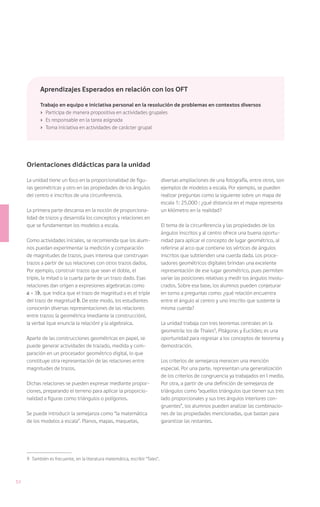 Aprendizajes Esperados en relación con los OFT

            Trabajo en equipo e iniciativa personal en la resolución de problemas en contextos diversos
            ›	 Participa de manera propositiva en actividades grupales
            ›	 Es responsable en la tarea asignada
            ›	 Toma iniciativa en actividades de carácter grupal




     Orientaciones didácticas para la unidad

     La unidad tiene un foco en la proporcionalidad de figu-                   diversas ampliaciones de una fotografía, entre otros, son
     ras geométricas y otro en las propiedades de los ángulos                  ejemplos de modelos a escala. Por ejemplo, se pueden
     del centro e inscritos de una circunferencia.                             realizar preguntas como la siguiente sobre un mapa de
                                                                               escala 1: 25.000 : ¿qué distancia en el mapa representa
     La primera parte descansa en la noción de proporciona-                    un kilómetro en la realidad?
     lidad de trazos y desarrolla los conceptos y relaciones en
     que se fundamentan los modelos a escala.                                  El tema de la circunferencia y las propiedades de los
                                                                               ángulos inscritos y al centro ofrece una buena oportu-
     Como actividades iniciales, se recomienda que los alum-                   nidad para aplicar el concepto de lugar geométrico, al
     nos puedan experimentar la medición y comparación                         referirse al arco que contiene los vértices de ángulos
     de magnitudes de trazos, pues interesa que construyan                     inscritos que subtienden una cuerda dada. Los proce-
     trazos a partir de sus relaciones con otros trazos dados.                 sadores geométricos digitales brindan una excelente
     Por ejemplo, construir trazos que sean el doble, el                       representación de ese lugar geométrico, pues permiten
     triple, la mitad o la cuarta parte de un trazo dado. Esas                 variar las posiciones relativas y medir los ángulos involu-
     relaciones dan origen a expresiones algebraicas como                      crados. Sobre esa base, los alumnos pueden conjeturar
     a = 3b, que indica que el trazo de magnitud a es el triple                en torno a preguntas como: ¿qué relación encuentra
     del trazo de magnitud b. De este modo, los estudiantes                    entre el ángulo al centro y uno inscrito que sustente la
     conocerán diversas representaciones de las relaciones                     misma cuerda?
     entre trazos: la geométrica (mediante la construcción),
     la verbal (que enuncia la relación) y la algebraica.                      La unidad trabaja con tres teoremas centrales en la
                                                                               geometría: los de Thales9, Pitágoras y Euclides; es una
     Aparte de las construcciones geométricas en papel, se                     oportunidad para regresar a los conceptos de teorema y
     puede generar actividades de trazado, medida y com-                       demostración.
     paración en un procesador geométrico digital, lo que
     constituye otra representación de las relaciones entre                    Los criterios de semejanza merecen una mención
     magnitudes de trazos.                                                     especial. Por una parte, representan una generalización
                                                                               de los criterios de congruencia ya trabajados en I medio.
     Dichas relaciones se pueden expresar mediante propor-                     Por otra, a partir de una definición de semejanza de
     ciones, preparando el terreno para aplicar la proporcio-                  triángulos como “aquellos triángulos que tienen sus tres
     nalidad a figuras como triángulos o polígonos.                            lado proporcionales y sus tres ángulos interiores con-
                                                                               gruentes”, los alumnos pueden analizar las combinacio-
     Se puede introducir la semejanza como “la matemática                      nes de las propiedades mencionadas, que bastan para
     de los modelos a escala”. Planos, mapas, maquetas,                        garantizar las restantes.




     9	 También es frecuente, en la literatura matemática, escribir “Tales”.



52
 