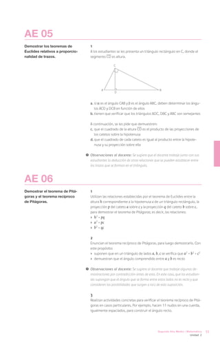 AE 05
Demostrar los teoremas de            1
Euclides relativos a proporcio-      A los estudiantes se les presenta un triángulo rectángulo en C, donde el
nalidad de trazos.                   segmento CD es altura.

                                                     C




                                             A                                       B
                                                      D


                                     a.	si es el ángulo CAB y es el ángulo ABC, deben determinar los ángu-
                                        los ACD y DCB en función de ellos
                                     b.	tienen que verificar que los triángulos ADC, DBC y ABC son semejantes
                                     	
                                     A continuación, se les pide que demuestren:
                                     c.	que el cuadrado de la altura CD es el producto de las proyecciones de
                                        los catetos sobre la hipotenusa
                                     d.	que el cuadrado de cada cateto es igual al producto entre la hipote-
                                        nusa y su proyección sobre ella

                                  !	 Observaciones al docente: Se sugiere que el docente trabaje junto con sus
                                     estudiantes la deducción de otras relaciones que se pueden establecer entre
                                     los trazos que se forman en el triángulo.



AE 06
Demostrar el teorema de Pitá-        1
goras y el teorema recíproco         Utilizan las relaciones establecidas por el teorema de Euclides entre la
de Pitágoras.                        altura h correspondiente a la hipotenusa c de un triángulo rectángulo, la
                                     proyección p del cateto a sobre c y la proyección q del cateto b sobre c ,
                                     para demostrar el teorema de Pitágoras; es decir, las relaciones:
                                     ›	 h2 = pq	
                                     ›	 a2 = pc
                                     ›	 b2 = qc

                                     2
                                     Enuncian el teorema recíproco de Pitágoras, para luego demostrarlo. Con
                                     este propósito:
                                     ›	 suponen que en un triángulo de lados a, b, c se verifica que a2 + b2 = c2
                                     ›	 demuestran que el ángulo comprendido entre a y b es recto

                                  !	 Observaciones al docente: Se sugiere al docente que trabaje algunas de-
                                     mostraciones por contradicción antes de esta. En este caso, que los estudian-
                                     tes supongan que el ángulo que se forma entre estos lados no es recto y que
                                     consideren las posibilidades que surgen a raíz de esta suposición.

                                     3
                                     Realizan actividades concretas para verificar el teorema recíproco de Pitá-
                                     goras en casos particulares. Por ejemplo, hacen 11 nudos en una cuerda,
                                     igualmente espaciados, para construir el ángulo recto.




                                                                                    Segundo Año Medio / Matemática   55
                                                                                                          Unidad 2
 