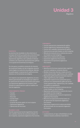 Unidad 3
                                                                                                       Álgebra




                                                          contenidos
                                                          ›	 Función exponencial y representación gráfica
                                                          ›	 Función logarítmica y representación gráfica
                                                          ›	 Función raíz cuadrada y representación gráfica
Propósito                                                 ›	 Sistemas de ecuaciones lineales con dos incógnitas
Los alumnos han estudiado en años anteriores el           ›	 Métodos de resolución de un sistema de ecuacio-
concepto de función y, en particular, la función lineal      nes lineales con dos incógnitas
y afín. En esta unidad se introducen las funciones        ›	 Gráfica de un sistema de ecuaciones
exponencial, logaritmo y raíz cuadrada en diversos        ›	 Expresiones algebraicas fraccionarias
contextos y las respectivas representaciones gráficas     ›	 Operaciones de expresiones algebraicas
con la ayuda de herramientas tecnológicas.                   fraccionarias

Por otra parte, se enseña la resolución de sistemas       Habilidades
de ecuaciones lineales con dos incógnitas, estrecha-      ›	 Identificar las funciones exponenciales, logarítmi-
mente ligada a la resolución de problemas. Además,           cas y raíz cuadrada en contextos diversos
se puede apoyar la representación gráfica de estos        ›	 Modelar situaciones diversas a través de las fun-
sistemas con herramientas tecnológicas.                      ciones exponenciales, logarítmicas y raíz cuadrada
                                                          ›	 Representar gráficamente las funciones exponen-
Con respecto a las expresiones algebraicas, los estu-        ciales, logarítmicas y raíz cuadrada
diantes generalizarán las estrategias que usaban en       ›	 Argumentar respecto de las variaciones que se
las operaciones de números fraccionarios para operar         producen en la representación gráfica de las fun-
con expresiones algebraicas fraccionarias e iden-            ciones exponenciales, logarítmicas y raíz cuadrada,
tificarán los valores para los cuales se indefine una        al modificar los parámetros
fracción algebraica.                                      ›	 Resolver problemas mediante sistemas de ecua-
                                                             ciones lineales con dos incógnitas
Conocimientos previos                                     ›	 Representar gráficamente un sistema de ecuacio-
›	 Función                                                   nes lineales con dos incógnitas
›	Dominio                                                 ›	 Resolver problemas que involucren expresiones
›	Recorrido                                                  algebraicas fraccionarias
›	 Función lineal                                         ›	 Relacionar las operaciones de fracciones con
›	 Función afín                                              las operaciones de expresiones algebraicas
›	 Ecuación de primer grado con una incógnita                fraccionarias
›	 Expresiones algebraicas                                ›	 Argumentar respecto de los valores permitidos
›	 Operaciones de fracciones                                 del denominador de una expresión algebraica
                                                             fraccionaria
Palabras clave
Función exponencial, función logarítmica, función         Actitudes
raíz cuadrada, sistemas de ecuaciones lineales con        ›	 La perseverancia, el rigor, la flexibilidad y la origi-
dos incógnitas, expresiones algebraicas fraccionarias.       nalidad al resolver problemas matemáticos



                                                                                                                       61
 