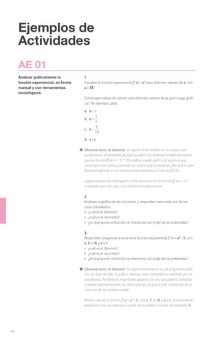 Ejemplos de
     Actividades
     AE 01
     Analizar gráficamente la            1
     función exponencial, en forma       Estudian la función exponencial f ( x ) = a x para distintos valores de a, con
     manual y con herramientas           a IR+
     tecnológicas.
                                         Construyen tablas de valores para distintos valores de a, para luego grafi-
                                         car. Por ejemplo, para:

                                         a.	   a=2
                                                 1
                                         b.	 a =
                                                 2
                                                  9
                                         c.	 a =
                                                 10

                                         d.	 a = e

                                     !	 Observaciones al docente: Se sugiere poner énfasis en los valores que
                                        puede tomar el parámetro a, ¿Qué sucede si se construye la tabla de valores
                                        para la función f ( x ) = ( - 2 ) x ? El profesor puede pedir a los alumnos que
                                        construyan esta tabla y observen los valores que se obtienen. ¿Por qué el valor
                                        de a está definido en los reales positivos? Estudiar el caso de f (0,5).

                                     	   Luego propone que obtengan la tabla de valores de la función f ( x ) = -2 x
                                         y observen que este caso sí es una función exponencial.

                                         2
                                         Analizan la gráfica de las funciones y responden para cada uno de los
                                         casos estudiados:
                                         ›	 ¿cuál es el dominio?
                                         ›	 ¿cuál es el recorrido?
                                         ›	 ¿en qué punto la función se intersecta con el eje de las ordenadas?

                                         3
                                         Responden preguntas acerca de la función exponencial f ( x ) = ax + b, con
                                         a, b IR y a > 0
                                         ›	 ¿cuál es el dominio?
                                         ›	 ¿cuál es el recorrido?
                                         ›	 ¿en qué punto la función se intersecta con el eje de las ordenadas?

                                     !	 Observaciones al docente: Se sugiere promover el uso de programas gráfi-
                                        cos, sin dejar de lado la gráfica manual, para comprobar lo realizado por los
                                        estudiantes. También es importante apoyarse de una calculadora científica
                                        y obtener aproximaciones de ciertos valores, ya que se está trabajando en el
                                        conjunto de los números reales.

                                     	   Para el caso de la función f ( x ) = a x + b , con a , b IR y a > 0, se recomienda
                                         preguntar a los alumnos qué sucede con la gráfica al variar el parámetro b.




66
 