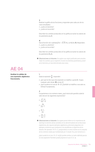 3
                               Analizan la gráfica de las funciones y responden para cada uno de los
                               casos estudiados:
                               ›	 ¿cuál es el dominio?
                               ›	 ¿cuál es el recorrido?

                               Describen los cambios producidos en los gráficos al variar los valores de
                               los parámetros a y b.

                               4
                               Sea la función raíz cuadrada f ( x ) =   x - h + k , con h, k IR. Responden:
                               ›	 ¿cuál es su dominio?
                               ›	 ¿cuál es el recorrido?

                               Describen los cambios producidos en los gráficos al variar los valores de
                               los parámetros h y k .

                           !	 Observaciones al docente: Se sugiere usar algún graficador para estudiar
                              mejor los cambios que se registran al variar los distintos parámetros y anali-
                              zar el dominio y el recorrido de todos esos casos.



AE 04
Analizar la validez de         1
                                                   a
una expresión algebraica       Dada la expresión
                                                   b , responder:
fraccionaria.
                               ›	 ¿por qué se dice que esta expresión se indefine cuando b = 0 para
                                  cualquier valor de a IR con a ≠ 0?
                               ›	 ¿qué sucede en el caso a = b = 0 ? ¿También se indefine o ese valor es
                                  infinito? Fundamente.

                               2
                               Si x pertenece a los números reales, ¿qué restricción pondría usted al
                               valor de x en las siguientes expresiones?

                               ›	
                                   x3 + x
                                  4 x2 + 4
                                    3x
                               ›	         	
                                  2x + 1

                               ›	
                                    x +1
                                     2x
                                    2x - 3
                               ›	
                                    3x + 7

                           !	 Observaciones al docente: Se sugiere poner énfasis en la importancia de
                              restringir el dominio de las variables en los denominadores de las fracciones
                              algebraicas, dar algunos ejemplos algebraicos y formular preguntas con
                              ejemplos numéricos que conduzcan a los estudiantes al algoritmo de la
                              división. Por ejemplo: 10 : 5 = 2 , porque existe un único número en el conjunto
                              de los números reales que multiplicado por 5 resulte 10, y ese número es 2.

                           	   ¿Qué sucede en el caso 10 : 0 = x? ¿Es posible atribuir un valor definido para x
                               en esta expresión? También puede proponer el caso 0 : 0 = x.



                                                                                Segundo Año Medio / Matemática    69
                                                                                                       Unidad 3
 