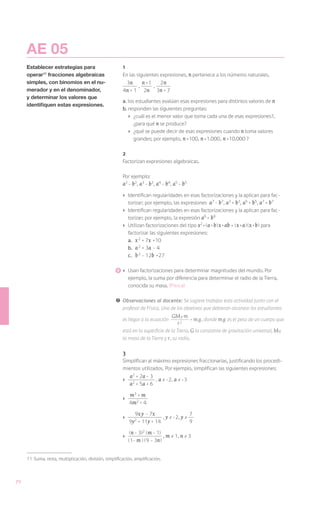AE 05
     Establecer estrategias para                         1
     operar11 fracciones algebraicas                     En las siguientes expresiones, n pertenece a los números naturales.
     simples, con binomios en el nu-                      3n     n +1 , 2 n
                                                               ,
     merador y en el denominador,                        4n + 1 2n 3n + 7
     y determinar los valores que
                                                         a.	los estudiantes evalúan esas expresiones para distintos valores de n
     identifiquen estas expresiones.
                                                         b.	responden las siguientes preguntas:
                                                            ›	 ¿cuál es el menor valor que toma cada una de esas expresiones?,
                                                               ¿para qué n se produce?
                                                            ›	 ¿qué se puede decir de esas expresiones cuando n toma valores
                                                               grandes; por ejemplo, n =100, n =1.000, n =10.000 ?

                                                         2
                                                         Factorizan expresiones algebraicas.

                                                         Por ejemplo:
                                                         a2 - b2, a3 - b3, a4 - b4, a5 - b5
                                                         ›	 Identifican regularidades en esas factorizaciones y la aplican para fac-
                                                            torizar; por ejemplo, las expresiones a7 - b7, a3 + b3, a5 + b5, a7 + b7
                                                         ›	 Identifican regularidades en esas factorizaciones y la aplican para fac-
                                                            torizar; por ejemplo, la expresión a9 + b9
                                                         ›	 Utilizan factorizaciones del tipo x2 +( a + b ) x + ab = ( x + a )( x + b ) para
                                                            factorizar las siguientes expresiones:
                                                            a.	 x 2 + 7x +10
                                                            b.	 a 2 + 3a - 4
                                                            c.	 b 2 - 12b +27

                                                        	›	 Usan factorizaciones para determinar magnitudes del mundo. Por
                                                              ejemplo, la suma por diferencia para determinar el radio de la Tierra,
                                                              conocida su masa. (Física)

                                                     !	 Observaciones al docente: Se sugiere trabajar esta actividad junto con el
                                                        profesor de Física. Uno de los objetivos que debieran alcanzar los estudiantes

                                                         es llegar a la ecuación
                                                                                   GMT m = m g , donde m g es el peso de un cuerpo que
                                                                                      r2
                                                         está en la superficie de la Tierra, G la constante de gravitación universal, MT
                                                         la masa de la Tierra y r , su radio.

                                                         3
                                                         Simplifican al máximo expresiones fraccionarias, justificando los procedi-
                                                         mientos utilizados. Por ejemplo, simplifican las siguientes expresiones:

                                                         ›	
                                                              a2 + 2a - 3 , a ≠ -2, a ≠ -3
                                                              a2 + 5a + 6

                                                         ›	
                                                            m3 + m
                                                            4m2 + 4
                                                         	
                                                                9x y - 7x                  7
                                                         ›	                  , y ≠ -2, y ≠
                                                              9y2 + 11y + 14               9

                                                               ( n - 3)2 ( m - 1)
                                                         ›	                       , m ≠ 1, n ≠ 3
                                                              (1- m ) (9 - 3n )


     11	 Suma, resta, multiplicación, división, simplificación, amplificación.



70
 