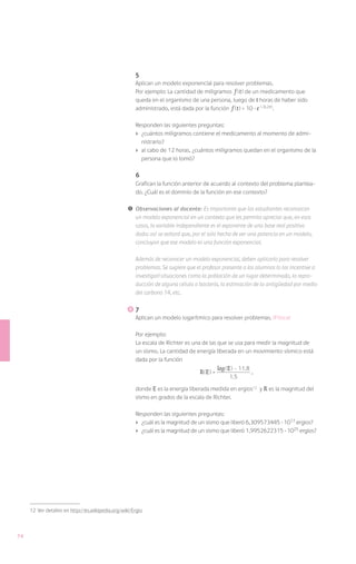 5
                                                       Aplican un modelo exponencial para resolver problemas.
                                                       Por ejemplo: La cantidad de miligramos f ( t ) de un medicamento que
                                                       queda en el organismo de una persona, luego de t horas de haber sido
                                                       administrado, está dada por la función f ( t ) = 10 · e (-0,2 t ).

                                                       Responden las siguientes preguntas:
                                                       ›	 ¿cuántos miligramos contiene el medicamento al momento de admi-
                                                          nistrarlo?
                                                       ›	 al cabo de 12 horas, ¿cuántos miligramos quedan en el organismo de la
                                                          persona que lo tomó?

                                                       6
                                                       Grafican la función anterior de acuerdo al contexto del problema plantea-
                                                       do. ¿Cuál es el dominio de la función en ese contexto?

                                                   !	 Observaciones al docente: Es importante que los estudiantes reconozcan
                                                      un modelo exponencial en un contexto que les permita apreciar que, en esos
                                                      casos, la variable independiente es el exponente de una base real positiva
                                                      dada; así se evitará que, por el solo hecho de ver una potencia en un modelo,
                                                      concluyan que ese modelo es una función exponencial.

                                                       Además de reconocer un modelo exponencial, deben aplicarlo para resolver
                                                       problemas. Se sugiere que el profesor presente a los alumnos (o los incentive a
                                                       investigar) situaciones como la población de un lugar determinado, la repro-
                                                       ducción de alguna célula o bacteria, la estimación de la antigüedad por medio
                                                       del carbono 14, etc.

                                                      	7
                                                       Aplican un modelo logarítmico para resolver problemas. (Física)

                                                       Por ejemplo:
                                                       La escala de Richter es una de las que se usa para medir la magnitud de
                                                       un sismo. La cantidad de energía liberada en un movimiento sísmico está
                                                       dada por la función

                                                                                   R( E ) = log ( E ) - 11.8 ,
                                                                                                 1.5

                                                       donde E es la energía liberada medida en ergios12 y R es la magnitud del
                                                       sismo en grados de la escala de Richter.

                                                       Responden las siguientes preguntas:
                                                       ›	 ¿cuál es la magnitud de un sismo que liberó 6,309573445 · 1017 ergios?
                                                       ›	 ¿cuál es la magnitud de un sismo que liberó 1,9952622315 · 1025 ergios?




     12	 Ver detalles en http://es.wikipedia.org/wiki/Ergio



74
 