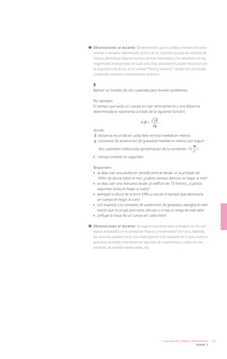 !	 Observaciones al docente: Se recomienda que el profesor motive a los estu-
   diantes a recopilar información acerca de las distintas escalas de medidas de
   sismos, identifique algunos sucesos de esta naturaleza y los relacione con las
   magnitudes involucradas en cada uno. Esta actividad se puede relacionar con
   la asignatura de física, en la unidad “Tierra y universo”, donde han estudiado
   contenidos relativos a movimientos sísmicos.

   8
   Aplican un modelo de raíz cuadrada para resolver problemas.

   Por ejemplo:
   El tiempo que tarda un cuerpo en caer verticalmente a una distancia
   determinada se representa a través de la siguiente función:

                                             2d
                                   t (d) =        ,
                                             g
   donde:
   d :	distancia recorrida en caída libre vertical medida en metros
   g :	constante de aceleración de gravedad medida en metros por segun-
                                                                          m
       dos cuadrados (utiliza esta aproximación de la constante: 10             )
                                                                          s2­
   t :	 tiempo medido en segundos

   Responden:
   ›	 se deja caer una piedra en sentido vertical desde un acantilado de
      180m de altura sobre el mar; ¿cuánto tiempo demora en llegar al mar?
   ›	 se deja caer una manzana desde un edificio de 15 metros, ¿cuántos
      segundos tarda en llegar al suelo?
   ›	 averigüe la altura de la torre Eiffel y calcule el tiempo que demoraría
      un cuerpo en llegar al suelo
   ›	 con respecto a la constante de aceleración de gravedad, averigüe el valor
      exacto que se ocupa para estos cálculos o si hay un rango de este valor
   ›	 ¿influye la masa de un cuerpo en caída libre?

!	 Observaciones al docente: Se sugiere relacionar esta actividad con los con-
   ceptos estudiados en la unidad de “Fuerza y movimiento” en Física. Además,
   los alumnos pueden hacer una investigación más acabada en la que analicen
   qué otras variables intervienen en este tipo de movimientos, cuáles son las
   unidades de medida involucradas, etc.




                                                      Segundo Año Medio / Matemática     75
                                                                              Unidad 3
 