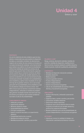 Unidad 4
                                                                                             Datos y azar




Propósito
Uno de los objetivos de esta unidad es que los estu-
diantes comprendan que, para analizar la dispersión        palabras clave
de datos, es razonable considerar las desviaciones         Rango, varianza, desviación estándar, medidas de
respecto de la media. De esta manera se introduce el       posición, medidas de dispersión, medidas de ten-
concepto de desviación estándar como herramienta           dencia central, muestreo aleatorio, variable aleatoria,
para realizar ese análisis. Es útil que los estudiantes    media muestral, media de la población, probabilidad.
utilicen las medidas de tendencia central y las de
posición para resumir bien la información, especial-       Contenidos
mente cuando hay un conjunto numeroso de datos.            ›	 Medidas de dispersión: desviación estándar
Se incorpora el concepto de variable aleatoria y los       ›	 Variables aleatorias
alumnos la identifican como una herramienta funda-         ›	 Media muestral
mental para entender resultados de la probabilidad y       ›	 Ley de los grandes números
de la estadística y aplicar estos resultados. Es el caso   ›	 Pruebas independientes
de la ley de los grandes números, en la cual se basa       ›	 Eventos independientes
gran parte de la probabilidad y de la estadística y que    ›	 Eventos mutuamente excluyentes
los estudiantes trabajan de manera central. Tam-           ›	 Cálculo de probabilidades de eventos indepen-
bién se busca que los alumnos caractericen eventos            dientes y mutuamente excluyentes
independientes, utilizando la medida de probabili-
dad, generen resultados donde interviene este tipo         Habilidades
de eventos y los apliquen para resolver problemas          ›	 Analizar información, utilizando la desviación
asociados al cálculo de probabilidades.                       estándar
                                                           ›	 Organizar datos, usando cuartiles y percentiles
Conocimientos previos                                      ›	 Caracterizar variables aleatorias
›	 Población y muestra                                     ›	 Determinar medias maestrales
›	 Experimento aleatorio                                   ›	 Conjeturar acerca de la relación entre la media
›	 Muestreo aleatorio simple                                  muestral y la media de una variable aleatoria y
›	 Equiprobabilidad de eventos                                verificar las conjeturas formuladas
›	 Principio multiplicativo                                ›	 Resolver problemas acerca de las probabilidades de
›	 Espacio muestral asociado a un experimento                 sucesos independientes o mutuamente excluyentes
   aleatorio
›	 Probabilidad teórica de un evento                       Actitudes
›	 Medidas de tendencia central                            ›	 Interés por conocer la realidad al trabajar con
›	 Medidas de posición: cuartiles y percentiles               información cuantitativa de diversos contextos



                                                                                                                     79
 