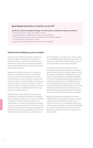 Aprendizajes Esperados en relación con los OFT

           Interés por conocer la realidad al trabajar con información cuantitativa de diversos contextos
           ›	 Propone temas de su interés para trabajar en clases
           ›	 Aporta información complementaria sobre los temas abordados
           ›	 Formula preguntas sobre los temas implicados en la información trabajada
           ›	 Plantea opiniones al interpretar los datos
           ›	 Argumenta y contrargumenta con base en los datos analizados




     Orientaciones didácticas para la unidad

     Respecto de las medidas de dispersión, conviene que           valores de llegada o su imagen son los números reales.
     el docente trabaje en profundidad el concepto de              Es recomendable ejercitar actividades relacionadas con
     desviación estándar y la fórmula asociada a él; especí-       la generación de distintas variables aleatorias que ten-
     ficamente, por qué esta fórmula mide la dispersión de         gan como dominio un mismo espacio muestral.
     valores respecto de la media y la importancia que tiene
     para comparar muestras.                                       Es importante que el estudiante asimile uno de los
                                                                   resultados más importantes de estas áreas: la ley de los
     Respecto de las medidas de posición, es importante            grandes números. Para ello, se sugiere trabajar la noción
     promover actividades que lleven a los estudiantes a           de pruebas independientes e identificarlas en contextos
     proponer maneras de ordenar datos y de contrastar             diversos. Se recomienda que el estudiante identifique,
     esos métodos con los que entregan los cuarteles y per-        en el caso de una variable aleatoria X de media , que el
     centiles. Se sugiere al docente trabajar las fórmulas que     resultado de cada prueba es una variable aleatoria con
     permiten calcular los cuartiles y percentiles y, específi-    la misma media que X, y que el valor medio (o media
     camente, orientar a los alumnos para que las entiendan.       muestral) de todos los resultados también es una variable
     Ellos deben ordenar cantidades grandes de datos que           aleatoria. Conviene hacer muchos experimentos para
     emanan de contextos diversos.                                 que verifiquen que, mientras más experimentos lleven a
                                                                   cabo, más se aproxima la media muestral a la media .
     Respecto de las variables aleatorias, el profesor tiene
     que destacar la importancia que tienen en la probabili-       Respecto del cálculo de probabilidades de eventos
     dad y la estadística y explicar que, sin ellas, no se puede   independientes y mutuamente excluyentes, se sugiere
     comprender ni aplicar resultados en estas áreas. Es           trabajar de manera exhaustiva las operaciones con
     necesario que los estudiantes entiendan estas variables       conjuntos; asimismo, usar los diagramas de Venn para
     como una clase especial de función y ejerciten el cálculo     verificar y generar resultados que midan la probabilidad
     de espacios maestrales. Asimismo, que den ejemplos de         de uniones e intersecciones entre ellos. Se tiene que
     distintas instancias donde se presentan (como conjunto        aplicar estas actividades a distintos contextos con ese
     de partida de estas funciones) y que constaten que sus        tipo de eventos.




82
 