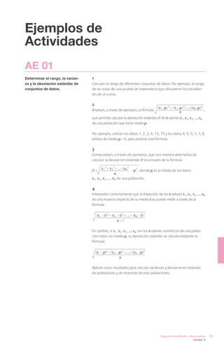 Ejemplos de
Actividades
AE 01
Determinar el rango, la varian-   1
za y la desviación estándar de    Calculan el rango de diferentes conjuntos de datos. Por ejemplo, el rango
conjuntos de datos.               de las notas de una prueba de matemática que obtuvieron los estudian-
                                  tes de un curso.

                                  2
                                                                                  ( x 1- ) 2 + ( x 2- ) 2+...+( x n - ) 2
                                  Analizan, a través de ejemplos, la fórmula                                                ,
                                                                                                n
                                  que permite calcular la desviación estándar       de n valores x1, x2, x3, ..., xn
                                  de una población que tiene media .

                                  Por ejemplo, utilizan los datos 1, 2, 2, 4, 12, 15 y los datos 4, 5, 5, 7, 7, 8,
                                  ambos de media = 6, para analizar esta fórmula.

                                  3
                                  Comprueban, a través de ejemplos, que una manera alternativa de
                                  calcular la desviación estándar es a través de la fórmula

                                      =
                                         x12 + x22 + ... + xn2 - 2 , donde      es la media de los datos
                                                    n
                                  x1, x2, x3, ..., x n de una población.

                                  4
                                  Interpretan correctamente que la dispersión de los n valores x1, x2, x3, ..., xn
                                  de una muestra respecto de su media x se puede medir a través de la
                                  fórmula:

                                      (x1 - x)2 + (x2 - x)2 + ... + (xn - x)2
                                                      n-1

                                  En cambio, si x1, x2, x3, ..., x n son los n valores numéricos de una pobla-
                                  ción total con media , su desviación estándar se calcula mediante la
                                  fórmula:

                                      (x1 - )2 + (x2 - )2 + ... + (xn - )2
                                                        n

                                  Aplican estos resultados para calcular varianzas y desviaciones estándar
                                  de poblaciones y de muestras de esas poblaciones.




                                                                                    Segundo Año Medio / Matemática              83
                                                                                                                 Unidad 4
 