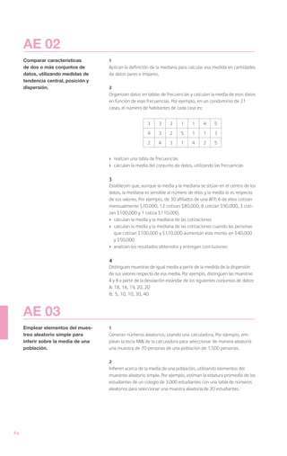 AE 02
     Comparar características        1
     de dos o más conjuntos de       Aplican la definición de la mediana para calcular esa medida en cantidades
     datos, utilizando medidas de    de datos pares e impares.
     tendencia central, posición y
     dispersión.                     2
                                     Organizan datos en tablas de frecuencias y calculan la media de esos datos
                                     en función de esas frecuencias. Por ejemplo, en un condominio de 21
                                     casas, el número de habitantes de cada casa es:


                                                         3     3     2     1     1     4     5

                                                         4     3     2     5     1     1     3

                                                         2     4     3     1     4     2     5


                                     ›	 realizan una tabla de frecuencias
                                     ›	 calculan la media del conjunto de datos, utilizando las frecuencias

                                     3
                                     Establecen que, aunque la media y la mediana se sitúan en el centro de los
                                     datos, la mediana es sensible al número de ellos y la media lo es respecto
                                     de sus valores. Por ejemplo, de 30 afiliados de una AFP, 6 de ellos cotizan
                                     mensualmente $70.000, 12 cotizan $80.000, 8 cotizan $90.000, 3 coti-
                                     zan $100.000 y 1 cotiza $110.000.
                                     ›	 calculan la media y la mediana de las cotizaciones
                                     ›	 calculan la media y la mediana de las cotizaciones cuando las personas
                                        que cotizan $100.000 y $110.000 aumentan este monto en $40.000
                                        y $50.000
                                     ›	 analizan los resultados obtenidos y entregan conclusiones

                                     4
                                     Distinguen muestras de igual media a partir de la medida de la dispersión
                                     de sus valores respecto de esa media. Por ejemplo, distinguen las muestras
                                     A y B a partir de la desviación estándar de los siguientes conjuntos de datos:
                                     A:	18, 18, 19, 20, 20
                                     B:	 5, 10, 10, 30, 40



     AE 03
     Emplear elementos del mues-     1
     treo aleatorio simple para      Generan números aleatorios, usando una calculadora. Por ejemplo, em-
     inferir sobre la media de una   plean la tecla RAN de la calculadora para seleccionar de manera aleatoria
     población.                      una muestra de 70 personas de una población de 1.500 personas.

                                     2
                                     Infieren acerca de la media de una población, utilizando elementos del
                                     muestreo aleatorio simple. Por ejemplo, estiman la estatura promedio de los
                                     estudiantes de un colegio de 3.000 estudiantes con una tabla de números
                                     aleatorios para seleccionar una muestra aleatoria de 20 estudiantes.




84
 