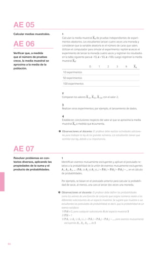 AE 05
     Calcular medias muestrales.         1
                                         Calculan la media muestral X n de pruebas independientes de experi-

     AE 06                               mentos aleatorios. Los estudiantes lanzan cuatro veces una moneda y
                                         consideran que la variable aleatoria es el número de caras que salen.
                                         Utilizan el computador para simular el experimento: repiten a veces el
     Verificar que, a medida             experimento de lanzar la moneda cuatro veces y registran los resultados
     que el número de pruebas            en la tabla siguiente para a =10, a = 50, a =100. Luego registran la media
     crece, la media muestral se         muestral X n :
     aproxima a la media de la
                                                                     0        1        2        3        4       Xn
     población.
                                             10 experimentos

                                             50 experimentos

                                             100 experimentos


                                         2
                                         Comparan los valores X 10 , X 50 , X 100 con el valor 2.

                                         3
                                         Realizan otros experimentos; por ejemplo, el lanzamiento de dados.

                                         4
                                         Establecen conclusiones respecto del valor al que se aproxima la media
                                         muestral X n a medida que n aumenta.

                                      !	 Observaciones al docente: El profesor debe realizar actividades adiciona-
                                         les para trabajar la ley de los grandes números. Los estudiantes tienen que
                                         asimilar esa ley, debido a su importancia.



     AE 07
     Resolver problemas en con-          1
     textos diversos, aplicando las      Identifican eventos mutuamente excluyentes y aplican el postulado re-
     propiedades de la suma y el         lativo a la probabilidad de la unión de eventos mutuamente excluyentes
     producto de probabilidades.         A1, A2, A3, ... : P(A1 U A2 U A3 U...) = P(A1) + P(A2) + P(A3) + ... en el cálculo
                                         de probabilidades.

                                         Por ejemplo, se basan en el postulado anterior para calcular la probabili-
                                         dad de sacar, al menos, una cara al lanzar dos veces una moneda.

                                      !	 Observaciones al docente: El profesor debe definir las probabilidades
                                         como los valores de una función de conjunto que asigna números reales a los
                                         diferentes subconjuntos de un espacio muestral. Se sugiere que muestre a sus
                                         estudiantes los postulados de probabilidad; es decir, que la probabilidad de un
                                         evento satisface:
                                         1)	 P(A) 0, para cualquier subconjunto A del espacio muestral S
                                         2)	P(S) = 1
                                         3)	P(A1 U A2 U A3 U...) = P(A1) + P(A2) + P(A3) + ..., para eventos mutuamente
                                             excluyentes A1, A2, A3, ... de S




86
 