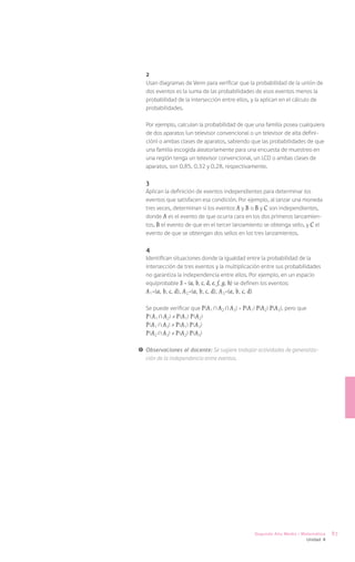 2
   Usan diagramas de Venn para verificar que la probabilidad de la unión de
   dos eventos es la suma de las probabilidades de esos eventos menos la
   probabilidad de la intersección entre ellos, y la aplican en el cálculo de
   probabilidades.

   Por ejemplo, calculan la probabilidad de que una familia posea cualquiera
   de dos aparatos (un televisor convencional o un televisor de alta defini-
   ción) o ambas clases de aparatos, sabiendo que las probabilidades de que
   una familia escogida aleatoriamente para una encuesta de muestreo en
   una región tenga un televisor convencional, un LCD o ambas clases de
   aparatos, son 0,85, 0,32 y 0,28, respectivamente.

   3
   Aplican la definición de eventos independientes para determinar los
   eventos que satisfacen esa condición. Por ejemplo, al lanzar una moneda
   tres veces, determinan si los eventos A y B o B y C son independientes,
   donde A es el evento de que ocurra cara en los dos primeros lanzamien-
   tos, B el evento de que en el tercer lanzamiento se obtenga sello, y C el
   evento de que se obtengan dos sellos en los tres lanzamientos.

   4
   Identifican situaciones donde la igualdad entre la probabilidad de la
   intersección de tres eventos y la multiplicación entre sus probabilidades
   no garantiza la independencia entre ellos. Por ejemplo, en un espacio
   equiprobable S = {a, b, c, d, e, f, g, h} se definen los eventos:
   A1={a, b, c, d}, A2={a, b, c, d}, A3={a, b, c, d}

   Se puede verificar que P(A1 A2 A3) = P(A1) P(A2) P(A3), pero que
   P ( A1 A2) ≠ P(A1) P(A2)
   P(A1 A3) ≠ P(A1) P (A3)
   P(A2 A3) ≠ P(A2) P(A3)

!	 Observaciones al docente: Se sugiere trabajar actividades de generaliza-
   ción de la independencia entre eventos.




                                                Segundo Año Medio / Matemática   87
                                                                      Unidad 4
 