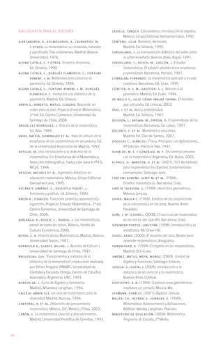 Bibliografía para el docente                                CEDILLO, Tenoch.     Calculadoras: Introducción al álgebra.
                                                                         México, Grupo Editorial Iberoamericana, 1997.
     ALEKSANDROV, A., KOLMOGOROV, A., LAURENTIEV, M.             CENTENO, Julia. Números decimales.
            y otros. La matemática: su contenido, métodos                Madrid, Ed. Síntesis, 1995.
            y significado. Tres volúmenes. Madrid, Alianza       CHEVALLARD, Y. La transposición didáctica del saber sabio
            Universidad, 1976.                                           al saber enseñado. Buenos Aires, Aique, 1991.
     ALSINA CATALÁ, C. y otros. Simetría dinámica.               CHEVALLARD, Y., BOSCH, M., GASCÓN, J. Estudiar
            Ed. Síntesis, 1990.                                          matemáticas. El eslabón perdido entre enseñanza
     ALSINA CATALÁ, C., BURGUÉS FLAMERICH, C., FORTUNY                   y aprendizaje. Barcelona, Horsori, 1997.
            AYMENY, J. M. Materiales para construir la           CORBALÁN, Fernando. La matemática aplicada a la vida
            geometría. Ed. Síntesis, 1988.                               cotidiana. Barcelona, Ed. Grao, 1995.
     ALSINA CATALÁ, C., FORTUNY AYMENI, J. M., BURGUÉS           COXETER, H. S. M., GREITZER, S. L. Retorno a la
            FLAMERICH, C. Invitación a la didáctica de la                geometría. Madrid, Ed. Euler, 1994.
            geometría. Madrid. Ed. Síntesis.                     DE MELLO S., Julio César (Malba Tahan). El hombre
     ARAYA S., Roberto, MATUS, Claudia. Buscando un                      que calculaba. Ed. Limusa, 2002.
            orden para el azar, Proyecto Enlaces Matemática.     DÍAZ, J. et al. Azar y probabilidad.
            2ª ed. Ed. Centro Comenius, Universidad de                   Madrid, Ed. Síntesis, 1987.
            Santiago de Chile, 2008.                             DICKSON, L., BROWN, M., GIBSON, O. El aprendizaje de las
     ARGÜELLES RODRÍGUEZ, J. Historia de la matemática.                  matemáticas. Barcelona, Ed. Labor, 1991.
            Ed. Akal, 1989.                                      DOLORES, C. et al. Matemática educativa.
     ARIAS, NAFRÍA, DOMÍNGUEZ et al. Hoja de cálculo en la               Madrid, Ed. Díaz de Santos, 2007.
            enseñanza de las matemáticas en secundaria. Ed.      DOUGLAS C., Giancoli. Física. Principios con Aplicaciones,
            de la Universidad Autónoma de Madrid, 1992.                  4ª edición. Prentice Hall, 1997.
     ARTIGUE, M. Una introducción a la didáctica de la           DUHALDE, M. E. y GONZÁLEZ, M. T. Encuentros cercanos
            matemática. En: Enseñanza de la Matemática,                  con la matemática. Argentina, Ed. Aique, 2003.
            Selección bibliográfica. Traducción para el PTFD,    ELPHICK, D., WINSTON, H. et al. (2001). 101 Actividades
            MCyE, 1994.                                                  para implementar los objetivos fundamentales
     ARTIGUE, Michéle et al. Ingeniería didáctica en                     transversales. Santiago: Lom.
            educación matemática. México, Grupo Editorial        FORTUNY AYMEMI, Josep M. et al. (1996).
            Iberoamericana, 1995.                                        Enseñar matemáticas. Barcelona: Graó.
     AZCÁRATE GIMÉNEZ, C., DEULOFEU PIQUET, J.                   GARCÍA TALAVERA, G. (1998). Heurística geométrica.
            Funciones y gráficas. Ed. Síntesis, 1990.                    México: Limusa.
     BAEZA R., Osvaldo.    Funciones potencia, exponencial y     GHYKA, Malila C. (1968). Estética de las proporciones
            logaritmo. Proyecto Enlaces Matemática. 2ª ed.               en la naturaleza y en las artes. Buenos Aires:
            Centro Comenius, Universidad de Santiago de                  Poseidón.
            Chile, 2008.                                         GOÑI, J. M. (coord.). (2000). El currículo de matemática
     BERLANGA, R., BOSCH, C., RIVAUD, J. Las matemáticas,                en los inicios del siglo XXI. Barcelona: Graó.
            perejil de todas las salsas. México, Fondo de        GOVINDEN PORTUS, Lincoyán. (1998). Introducción a la
            Cultura Económica, 2000.                                     estadística. Mc Graw Hill.
     BOYER, C. B. Historia de las Matemáticas. Madrid, Alianza   GUEDJ, Denis. (2000). El teorema del Loro. Novela para
            Universidad Textos, 1987.                                    aprender matemáticas. Anagrama.
     BOBADILLA A., GLADYS, BILLIKE, J. Apuntes de Cálculo I.     HONSBERGER, R. (1994). El ingenio en las matemáticas.
            Universidad de Santiago de Chile, 1997.                      Madrid: DLS-Euler.
     BROUSSEAU, Guy . “Fundamentos y métodos de la               JIMÉNEZ, MATUS, MOYA, MUÑOZ. (2009). Unidad de
            didáctica de la matemática”, traducción realizada            Algebra y Funciones. Santiago: Enlaces.
            por Dilma Fregona (FAMAF), Universidad de            JOHSUA, S., DUPIN, J. (2005). Introducción a la
            Córdoba y Facundo Ortega, Centro de Estudios                 didáctica de las ciencias y la matemática.
            Avanzados. Argentina. UNC, 1993.                             Buenos Aires: Colihue.
     BURGOS DE, J. Curso de Álgebra y Geometría.                 KOSTOVSKY, A. N. (1984). Construcciones geométricas
            Madrid, Alhambra Longman, 1994.                              mediante un compás. Moscú: Mir.
     CALLEJO, María Luz. Un club de matemática para la           LEHMANN, Charles. (2001). Álgebra. Limusa.
            diversidad. Madrid, Nancea, 1994.                    MILLER, Ch., HEEREN, V., HORNSBY, E. (1999).
     CANTORAL, R. et al. Desarrollo del pensamiento                      Matemática: Razonamiento y Aplicaciones.
            matemático. México, D.F, México, Trillas, 2003.              Addison Wesley Longman. Pearson.
     CAÑÓN, C. La matemática creación y descubrimiento.          MINISTERIO DE EDUCACIÓN. (2004). Matemática.
            Madrid, Universidad Pontifica de Comillas, 1993.             Programa de Estudio, 2° Medio.



92
 