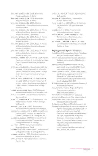 MINISTERIO DE EDUCACIÓN.    (2004). Matemática.             SPIEGEL, M., MOYER, R. E. (2006). Álgebra superior.
      Programa de Estudio, 3° Medio.                               Mc Graw Hill.
MINISTERIO DE EDUCACIÓN. (2004). Matemática.                SULLIVAN, M. (2006). Álgebra y trigonometría.
      Programa de Estudio, 4° Medio.                               Pearson-Prentice Hall.
MINISTERIO DE EDUCACIÓN. (2009). Objetivos                  TAPIA, Óscar et al. (2007). Manual de Preparación
      fundamentales y contenidos mínimos obligatorios,             PSU. Matemática. Ediciones Universidad
      matemática. Mayo.                                            Católica.
MINISTERIO DE EDUCACIÓN. (2009). Mapas de Progreso          VALENZUELA, P. H. (2006). Fundamentos de
      del Aprendizaje. Sector Matemática. Mapa de                  matemática universitaria. Pearson.
      Progreso de Números y Operaciones.                    VARGAS-MACHUCA, Inmaculada et al. (1990).
MINISTERIO DE EDUCACIÓN. (2009). Mapas de Progreso                 Números enteros-Matemáticas: cultura y
      del Aprendizaje. Sector Matemática. Mapa de                  aprendizaje. Madrid: Síntesis.
      Progreso de Álgebra.                                  VILLANUEVA, F., MASJUAN, G., ARENAS, F. (1993).
MINISTERIO DE EDUCACIÓN. (2009). Mapas de Progreso                 Geometría elemental. Santiago: Universidad
      del Aprendizaje. Sector Matemática. Mapa de                  Católica de Chile.
      Progreso de Geometría.
MINISTERIO DE EDUCACIÓN. (2009). Mapas de Progreso          Páginas y recursos digitales interactivos
      del Aprendizaje. Sector Matemática. Mapa de           Portal Educar Chile: www.educarchile.cl/Portal.Base/
      Progreso de Datos y Azar.                                     Web/verContenido.aspx?ID=186119
MIRANDA V., Hernán, MOYA, Mauricio. (2008). Álgebra.        Enlaces: www.catalogored.cl/recursos-educativos-
      El poder generalizador de los símbolos. Santiago:             digitales?nivel_educativo=50&subsector_
      Centro Comenius, Universidad de Santiago                      basica=65
      de Chile.                                             Biblioteca Nacional de Manipuladores Virtuales,
OTEÍZA M., Fidel, ZAMORANO A., Lucrecia, BAEZA R.,                  applets de la Universidad de UTAH: http://
       Osvaldo. (2008). La geometría de los modelos                 nlvm.usu.edu/es/nav/vlibrary.html
       a escala. Semejanza de figuras planas. Santiago:     Eduteka, portal educativo, Colombia: www.eduteka.
       Centro Comenius, Universidad de Santiago                     org/directorio, luego elegir la carpeta
       de Chile.                                                    “Matemáticas” o bien desde el enlace
OTEÍZA M., Fidel, ZAMORANO A., Lucrecia, BAEZA R.,                  directo: www.eduteka.org/directorio/index.
       Osvaldo. (2008). La circunferencia y un par de               php?t=sub_pages&cat=204
       rectas en el plano. Ángulos en el plano. Santiago:   Actividades sugeridas por temas: www.eduteka.org/
       Centro Comenius, Universidad de Santiago                     MI/master/interactivate
       de Chile.                                            Instrumentos Curriculares (Mapas de Progreso,
PLANAS, Nuria y ALSINA, Ángel. (2005). Educación                    Programas de estudio, etc.):
       matemática y buenas prácticas. Barcelona: Graó.              www.curriculum-mineduc.cl
REVISTA UNO. (1997). Las matemáticas en el entorno.         Instituto Nacional de Estadísticas: www.ine.cl
       Barcelona: Graó.                                     Ministerio de Educación de Chile: www.mineduc.cl
REYES, C. y VALENZUELA, M. (2006). Matemática. Guía         Proyecto Descartes, España: http://recursostic.
       didáctica para el profesor, 1° Medio. Santiago:              educacion.es/descartes/web/
       Mc Graw Hill.                                        Red Maestros de Maestros (Mineduc): www.rmm.cl
RODRÍGUEZ, José et al. (1997). Razonamiento                 Sitio Key Currículum Press de textos de matemática:
       matemático. México: Internacional Thompson.          	Álgebra: www.keypress.com/x19578.xml (ver
RODRÍGUEZ, G. y ESCALANTE, M. (2008). Unidad función                capítulos de lecciones en español).
       cuadrática y raíz cuadrada, Santiago: Centro         	       Geometría: www.keypress.com/x19850.xml
       Comenius, Universidad de Santiago de Chile.                  (ver capítulos de lecciones en español).
SAAVEDRA G., Eugenio. (2005). Contenidos básicos de         	       Textos para el docente y el estudiante
       estadística y probabilidad. Colección ciencias.              educación secundaria México: www.reforma
       Santiago: Universidad de Santiago.                   	       secundaria.sep.gob.mx/matematicas/
SADOVSKY, P. (2005). Enseñar matemática hoy.                        recdidactico.html
       Argentina: Libros del Zorzal.                        	       http://telesecundaria.dgme.sep.gob.mx/
SANTANDER, Ricardo. (2008). Álgebra I. Primera versión.             mat_ed/mat_ed_01.php
       Santiago: Universidad de Santiago de Chile.
SERRANO, J. M. et al. (1997). Aprendizaje cooperativo en
       matemática. Universidad de Murcia.
SMITH, Stanley A. Álgebra, trigonometría y geometría.
       Prentice Hall.



                                                                                        Segundo Año Medio / Matemática     93
                                                                                                            Bibliografía
 