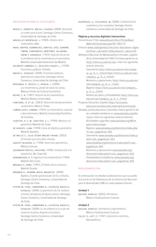 Bibliografía para el estudiante                           RODRÍGUEZ, G., ESCALANTE, M.    (2008). Unidad función
                                                                      cuadrática y raíz cuadrada, Santiago: Centro
     ARAYA S., Roberto, MATUS, Claudia.     (2008). Buscando          Comenius, Universidad de Santiago de Chile.
           un orden para el azar. Santiago: Centro Comenius,
           Universidad de Santiago de Chile.                   Páginas y recursos digitales interactivos
     ARGÜELLES RODRÍGUEZ, J. (1989). Historia de la            Portal Educar Chile: www.educarchile.cl/Portal.Base/
           matemática. Akal.                                           Web/verContenido.aspx?ID=186119
     ARIAS, NAFRÍA, DOMÍNGUEZ, SANTISO, DÍEZ, GARRÁN,          Enlaces: www.catalogored.cl/recursos-educativos-digita
            TIMÓN, CARAVANTES, MARTÍNEZ, VILLARINO,                    les?nivel_educativo=50&subsector_basica=65
            SÁENZ y GONZÁLEZ.     (1992). Hoja de cálculo en   Biblioteca Nacional de Manipuladores Virtuales, applets
            la enseñanza de las matemáticas en secundaria.             de la Universidad de UTAH. El enlace genérico es
            Madrid: Universidad Autónoma de Madrid.                    http://nlvm.usu.edu/es/nav o bien los siguientes
     AZCÁRATE GIMÉNEZ, C., DEULOFEU PIQUET, J. (1990).                 enlaces directos:
            Funciones y gráficas. Síntesis.                    	Geometría: http://nlvm.usu.edu/es/nav/catego
     BAEZA R., Osvaldo. (2008). Funciones potencia,                    ry_g_4_t_3.html http://nlvm.usu.edu/es/nav/
            exponencial y logaritmo. Santiago: Centro                  category_g_4_t_4.html
            Comenius, Universidad de Santiago de Chile.        	       Números y operaciones: http://nlvm.usu.edu/es/
     BERLANGA, R., BOSCH, C., RIVAUD, J. (2000).                       nav/category_g_4_t_1.html
            Las matemáticas, perejil de todas las salsas.      	Álgebra: http://nlvm.usu.edu/es/nav/category_
            México: Fondo de Cultura Económica.                        g_4_t_2.html
     BOYER, C. B. (1987). Historia de las matemáticas.         	       Análisis de Datos y Probabilidad: http://nlvm.usu.
            Madrid: Alianza Universidad.                               edu/es/nav/category_g_4_t_5.html
     CANTORAL, R. et al. (2003). Desarrollo del pensamiento    Proyecto Descartes, España: http://recursostic.
            matemático. México: Trillas.                               educacion.es/descartes/web/aplicaciones.php
     CAÑÓN LOYES, Camino. (1993). La matemática: creación      Eduteka, portal educativo, Colombia: enlace genérico de
            y descubrimiento. Madrid: Universidad Pontificia           las unidades temáticas es www.eduteka.org/dire
            de Comillas.                                               ctorio o bien los siguientes enlaces directos:
     COXETER, H. S. M., GREITZER, S. L. (1994). Retorno a la   	       Actividades sugeridas: www.eduteka.org/MI/m
            geometría. Madrid: Ed. Euler.                              aster/interactivate
     DE BURGOS, Juan. (1994). Curso de álgebra y geometría.    	Álgebra: www.eduteka.org/directorio/index.php
            Madrid: Alambra.                                           ?t=sub_pages&cat=366
     DE MELLO S., Julio César (Malba Tahan). (2002).           	Geometría: www.eduteka.org/directorio/index.p
            El hombre que calculaba. Limusa.                           hp?t=sub_pages&cat=363
     GARCÍA TALAVERA, G. (1998). Heurística geométrica.        	       www.eduteka.org/directorio/index.php?t=sub_
            México: Limusa.                                            pages&cat=364
     GOVINDEN PORTUS, Lincoyán. (1998). Introducción a la      	       Números y operaciones: www.eduteka.org/
            estadística. Mc Graw Hill.                                 directorio/index.php?t=sub_pages&cat=362
     HONSBERGER, R. El ingenio en las matemáticas (1994).      	       Probabilidad y Estadística: www.eduteka.org/
            Madrid: DLS-Euler.                                         directorio/index.php?t=sub_pages&cat=365
     MAGNUS E., Hans. (1997). El Diablo de los números.
            Madrid: Siruela.                                   Bibliografía CRA
     MIRANDA V., HERNÁN, MOYA, Mauricio. (2008).
            Álgebra. El poder generalizador de los símbolos.   A continuación se detallan publicaciones que se puede
            Santiago: Centro Comenius, Universidad de          encontrar en las bibliotecas de los Centros de Recursos
            Santiago de Chile.                                 para el Aprendizaje (CRA) en cada establecimiento:
     OTEÍZA M., Fidel, ZAMORANO A., Lucrecia, BAEZA R.,
            Osvaldo.    (2008). La geometría de los modelos    Unidad 1
            a escala. Semejanza de figuras planas. Santiago:   BALDOR, Aurelio. (2002). Aritmética.
            Centro Comenius, Universidad de Santiago                  México: Publicaciones Cultural.
            de Chile.
     OTEÍZA M., Fidel, ZAMORANO A., Lucrecia, BAEZA R.,        Unidad 2
            Osvaldo.   (2008). La circunferencia y un par de   BALDOR, Aurelio.    Geometría y trigonometría.
            rectas en el plano. Ángulos en el plano.                  México: Publicaciones Cultural.
            Santiago: Centro Comenius, Universidad             FILLOY, E.; HITT, F. (1981). Geometría analítica.,
            de Santiago de Chile.                                     Iberoamérica.




94
 