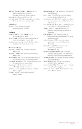 MASJUÁN, Gonzalo; ARENAS, Fernando.       (1997).         GARDNER, Martin.      (1994). Matemática para divertirse.
       Ejercicios de geometría elemental.                         España: Zugarto.
       Santiago, Universidad Católica de Chile.           GUEDJ, Denis. (1998). El imperio de las cifras y los
RICH, Barnett. Geometría. Mc Graw-Hill.                           números. Barcelona: Ediciones B.
RIERA, Gonzalo. (1996). Lecciones de geometría clásica.   HEBER NIETO, José. (2005). Olimpíadas matemáticas:
       Santiago: Universidad Católica de Chile.                   el arte de resolver problemas. México: Los libros
                                                                  de El Nacional.
Unidad 1 y2                                               IRIZO, Constanza; LÓPEZ, Jorge. (1992). De la prensa
VARIOS AUTORES.  Aritmética y álgebra.                            a las matemáticas. Barcelona: Octaedro.
       Santiago de Chile, Santillana.                     JIMENEZ, Douglas. (2006). Matemáticos que
                                                                  cambiaron al mundo. México: Los libros de
Unidad 3                                                          El Nacional.
CARREÑO, Ximena; CRUZ, Ximena.      (1997).               KLINE, Morris. (1992). Matemáticas para los
      Álgebra. Santiago: Arrayán.                                 estudiantes de humanidades. México: Fondo de
OTEYZA, Elena de. Conocimientos fundamentales de                  Cultura Económica.
      matemáticas: álgebra. Prentice Hall.                MATAIX, Mariano. (1993). Esbozos biográficos
ROJANO, T.; URSINI, S. Aprendiendo álgebra con hojas              y pasatiempos matemáticos. Barcelona:
      electrónicas de cálculo. Iberoamérica.                      Marcombo.
                                                          NOMDEDEU, X. (2000). Mujeres, manzanas
Todas las unidades                                                y matemáticas, entretejidas.
ARGÜELLES, Juan.    (1994). Matemática recreativa.                Madrid: Nivola Libros.
       México: Akal.                                      PÉREZ-RUIZ SOBERON, Mario. (2002). Pitágoras.
ARGÜELLES, Juan. (1989). Historia de la matemática.               El misterio de la voz interior. Una investigación
       México: Akal.                                              de arqueología filosófica. Barcelona: Océano.
BERLANGA y otros. (1999). Las matemáticas, perejil de     SERRANO, Esteban. (2007). ¡Ojalá no hubiera números!
       todas las salsas. Fondo de Cultura Económica.              Madrid: Nivola Libros.
CORBALÁN, Fernando. (1995). La matemática aplicada a      TAHAN, Malba. (2006). El hombre que calculaba.
       la vida cotidiana. Barcelona: Graó.                        Buenos Aires: Pluma y Papel.
GALDOS, L. (1995). Consultor matemático.                  TAHAN, Malba. (2006). Matemática curiosa y divertida.
        Madrid: Cultural de Ediciones.                            Buenos Aires: Pluma y Papel.
GARDNER, Martin. (2007). Los acertijos de Sam Loyd.       VANCLEAVE, Janice. (1997). Matemáticas para niños y
       España: Zugarto.                                           jóvenes. México: Limusa.
GARDNER, Martin. (1992). Magia Inteligente.
       España: Zugarto.




                                                                                      Segundo Año Medio / Matemática      95
                                                                                                           Bibliografía
 