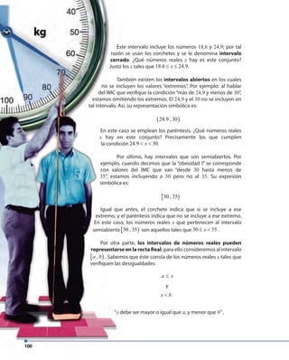 100
“x debe ser mayor o igual que a, y menor que b”.
100
“x debe ser mayor o igual que
Este intervalo incluye los números 18,6 y 24,9; por tal
razón se usan los corchetes y se le denomina intervalo
cerrado. ¿Qué números reales x hay es este conjunto?
Justo los x tales que 18.6 24.9x≤ ≤ .
También existen los intervalos abiertos en los cuales
no se incluyen los valores “extremos”. Por ejemplo: al hablar
del IMC que verifique la condición“más de 24,9 y menos de 30”,
estamos omitiendo los extremos. El 24,9 y el 30 no se incluyen en
tal intervalo. Así, su representación simbólica es:
( )24.9 , 30
En este caso se emplean los paréntesis. ¿Qué números reales
x hay en este conjunto? Precisamente los que cumplen
la condición 24.9 30x< < .
Por último, hay intervalos que son semiabiertos. Por
ejemplo, cuando decimos que la “obesidad I” se corresponde
con valores del IMC que van “desde 30 hasta menos de
35”, estamos incluyendo a 30 pero no al 35. Su expresión
simbólica es:
[ )30 , 35
Igual que antes, el corchete indica que sí se incluye a ese
extremo, y el paréntesis indica que no se incluye a ese extremo.
En este caso, los números reales x que pertenecen al intervalo
semiabierto [ )30 , 35 son aquellos tales que 30 35x≤ < .
Por otra parte, los intervalos de números reales pueden
representarse en la recta Real; para ello consideremos al intervalo
[ ),a b . Sabemos que éste consta de los números reales x tales que
verifiquen las desigualdades:
a x≤
y
x b<
 