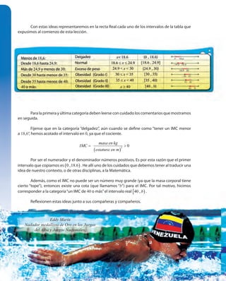102102
Con estas ideas representaremos en la recta Real cada uno de los intervalos de la tabla que
expusimos al comienzo de esta lección.
Para la primera y última categoría deben leerse con cuidado los comentarios que mostramos
en seguida.
Fíjense que en la categoría “delgadez”, aún cuando se define como “tener un IMC menor
a 18,6”, hemos acotado el intervalo en 0, ya que el cociente.
( )
2
0
masa en kg
IMC
estatura en m
= >
Por ser el numerador y el denominador números positivos. Es por esta razón que el primer
intervalo que copiamos es ( )0 ,18.6 . He allí uno de los cuidados que debemos tener al traducir una
idea de nuestro contexto, o de otras disciplinas, a la Matemática.
Además, como el IMC no puede ser un número muy grande (ya que la masa corporal tiene
cierto “tope”), entonces existe una cota (que llamamos “b”) para el IMC. Por tal motivo, hicimos
corresponder a la categoría“un IMC de 40 o más”el intervalo real [ )40 , b .
Reflexionen estas ideas junto a sus compañeras y compañeros.
Eddy Marín
Nadador medallista de Oro en los Juegos
del Alba y Juegos Nacionales.
 