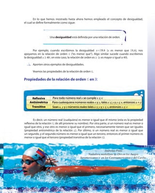 103103
Por ejemplo, cuando escribimos la desigualdad 18.6x < (x es menor que 18,6), nos
apoyamos en la relación de orden < (“es menor que”). Algo similar sucede cuando escribimos
la desigualdad 40x ≥ ; en este caso, la relación de orden es ≥ (x es mayor o igual a 40).
Aporten otros ejemplos de desigualdades.
Veamos las propiedades de la relación de orden ≥.
Propiedades de la relación de orden ≤ en »
Es decir, un número real (cualquiera) es menor o igual que él mismo (esta es la propiedad
reflexiva de la relación ≥; de allí proviene su nombre). Por otra parte, si un número real es menor o
igual que otro, y ese otro es menor o igual que el primero, necesariamente tienen que ser iguales
(propiedad antisimétrica de la relación ≥). Por último, si un número real es menor o igual que
un segundo, y el segundo número es menor o igual que un tercero, entonces el primer número es
menor o igual que el tercero (propiedad transitiva de la relación ≥).
Una desigualdad está definida por una relación de orden.
En lo que hemos mostrado hasta ahora hemos empleado el concepto de desigualdad,
el cual se define formalmente como sigue:
Es decir, un número real (cualquiera) es menor o igual que él mismo (esta es la propiedad
Aporten otros ejemplos de desigualdades.
Andreína Pinto
Nadadora medallista de Oro en los Juegos
Suramericanos y en los Centroamericanos y del Caribe.
 