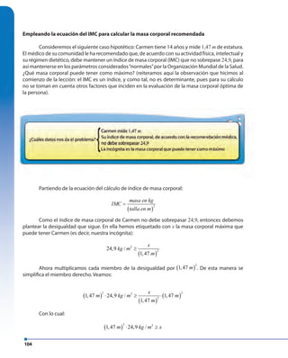 104
Empleando la ecuación del IMC para calcular la masa corporal recomendada
Consideremos el siguiente caso hipotético: Carmen tiene 14 años y mide 1,47 m de estatura.
El médico de su comunidad le ha recomendado que, de acuerdo con su actividad física, intelectual y
su régimen dietético, debe mantener un índice de masa corporal (IMC) que no sobrepase 24,9, para
así mantenerse en los parámetros considerados“normales”por la Organización Mundial de la Salud.
¿Qué masa corporal puede tener como máximo? (reiteramos aquí la observación que hicimos al
comienzo de la lección: el IMC es un índice, y como tal, no es determinante, pues para su cálculo
no se toman en cuenta otros factores que inciden en la evaluación de la masa corporal óptima de
la persona).
Partiendo de la ecuación del cálculo de índice de masa corporal:
( )
2
masa en kg
IMC
talla en m
=
Como el índice de masa corporal de Carmen no debe sobrepasar 24,9, entonces debemos
plantear la desigualdad que sigue. En ella hemos etiquetado con x la masa corporal máxima que
puede tener Carmen (es decir, nuestra incógnita):
( )
2
2
24,9 /
1,47
x
kg m
m
≥
Ahora multiplicamos cada miembro de la desigualdad por ( )
2
1,47 m . De esta manera se
simplifica el miembro derecho. Veamos:
( )
( )
( )
2 22
2
1,47 24,9 / 1,47
1,47
x
m kg m m
m
⋅ ≥ ⋅
Con lo cual:
( )
2 2
1,47 24,9 /m kg m x⋅ ≥
 