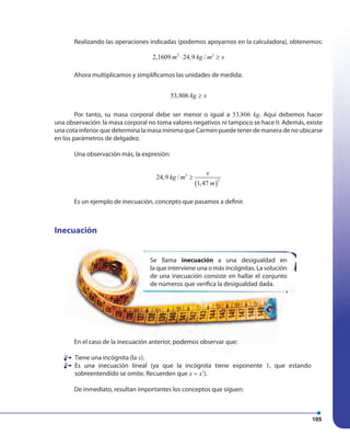105
Realizando las operaciones indicadas (podemos apoyarnos en la calculadora), obtenemos:
2 2
2,1609 24,9 /m kg m x⋅ ≥
Ahora multiplicamos y simplificamos las unidades de medida:
53,806 kg x≥
Por tanto, su masa corporal debe ser menor o igual a 53,806 kg. Aquí debemos hacer
una observación: la masa corporal no toma valores negativos ni tampoco se hace 0. Además, existe
una cota inferior que determina la masa mínima que Carmen puede tener de manera de no ubicarse
en los parámetros de delgadez.
Una observación más, la expresión:
( )
2
2
24,9 /
1,47
x
kg m
m
≥
Es un ejemplo de inecuación, concepto que pasamos a definir.
Inecuación
En el caso de la inecuación anterior, podemos observar que:
Tiene una incógnita (la x).
Es una inecuación lineal (ya que la incógnita tiene exponente 1, que estando
sobreentendido se omite. Recuerden que 1
x x= ).
De inmediato, resultan importantes los conceptos que siguen:
Se llama inecuación a una desigualdad en
la que interviene una o más incógnitas. La solución
de una inecuación consiste en hallar el conjunto
de números que verifica la desigualdad dada.
 