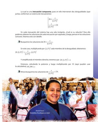 107107
Naomi Soazo
Medallista Paralímpica en Judo
La cual es una inecuación compuesta, pues en ella intervienen dos desigualdades (que
juntas, conforman un sistema de inecuaciones):
( )
( )
2
2
20
1,57
24
1,57
x
x

≤


 ≤


En cada inecuación del sistema hay una sola incógnita. ¿Cuál es su solución? Para ello
podemos obtener las soluciones de cada inecuación por separado, y luego, pensar en las soluciones
comunes. Veamos esto con detalle.
Busquemos las soluciones de
( )
2
20
1,57
x
≤ .
En este caso, multiplicando por ( )
2
1,57 cada miembro de la desigualdad, obtenemos:
( )
( )
( )
2 2
2
20 1,57 1,57
1,57
x
⋅ ≤ ⋅
Y simplificando el miembro derecho, tenemos que ( )
2
20 1,57 x⋅ ≤
Entonces, calculando la potencia y luego multiplicando por 20 (aquí pueden usar
la calculadora), 49,298 x≤
Ahora busquemos las soluciones de
( )
2
24
1,57
x
≤ .
 