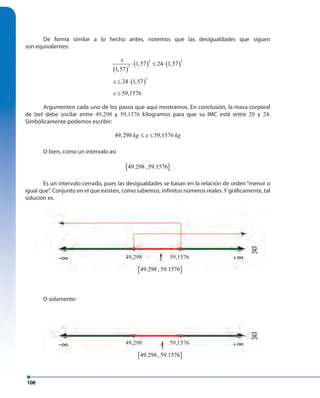 108
De forma similar a lo hecho antes, notemos que las desigualdades que siguen
son equivalentes:
( )
( ) ( )
( )
2 2
2
2
1,57 24 1,57
1,57
24 1,57
59,1576
x
x
x
⋅ ≤ ⋅
≤ ⋅
≤
Argumenten cada uno de los pasos que aquí mostramos. En conclusión, la masa corporal
de Izel debe oscilar entre 49,298 y 59,1576 kilogramos para que su IMC esté entre 20 y 24.
Simbólicamente podemos escribir:
49,298 59,1576kg x kg≤ ≤
O bien, como un intervalo así
[ ]49.298 , 59.1576
Es un intervalo cerrado, pues las desigualdades se basan en la relación de orden “menor o
igual que”. Conjunto en el que existen, como sabemos, infinitos números reales. Y gráficamente, tal
solución es.
O solamente:
solución es.
»
»
[ ]49.298 , 59.1576
[ ]49.298 , 59.1576
49,298
49,298
59,1576
59,1576
»
[ ][ ]49.298[ ][ ],[ ][ ]59.1576[ ]
49,298 59,1576
-∞
-∞
∞+
∞+
 
