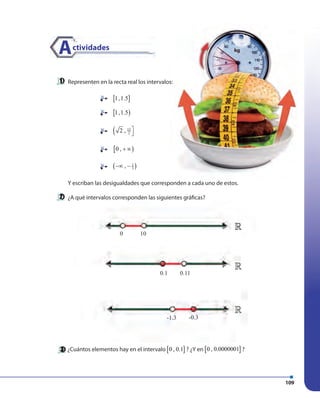 109
Representen en la recta real los intervalos:
Y escriban las desigualdades que corresponden a cada uno de estos.
¿A qué intervalos corresponden las siguientes gráficas?
¿Cuántos elementos hay en el intervalo [ ]0 , 0.1 ? ¿Y en [ ]0 , 0.0000001 ?
0 10
0.1
-1.3 -0.3
0.11
Actividades
[ ]1,1.5
[ )1,1.5
( 13
22 , 

[ )0 , + ∞
( )1
3,−∞ −
»»
»
»
 