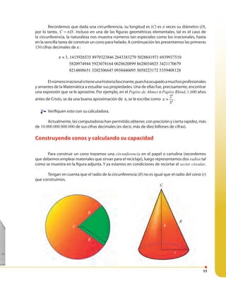 11
R
R
C
r
h
C
R
Recordemos que dada una circunferencia, su longitud es (C) es π veces su diámetro (D),
por lo tanto, C Dπ= . Incluso en una de las figuras geométricas elementales, tal es el caso de
la circunferencia, la naturaleza nos muestra números tan especiales como los irracionales, hasta
en la sencilla tarea de construir un cono para helado. A continuación les presentamos las primeras
150 cifras decimales de π :
3, 1415926535 8979323846 2643383279 5028841971 6939937510
5820974944 5923078164 0628620899 8628034825 3421170679
8214808651 3282306647 0938446095 5058223172 5359408128
π ≈
Elnúmeroirracionalπtieneunahistoriafascinante,pueshaocupadoamuchosprofesionales
y amantes de la Matemática a estudiar sus propiedades. Una de ellas fue, precisamente, encontrar
una expresión que se le aproxime. Por ejemplo, en el Papiro de Ahmes o Papiro Rhind, 1.600 años
antes de Cristo, se da una buena aproximación de π, se le escribe como
8
4
2
3
π ≈ .
Verifiquen esto con su calculadora.
Actualmente, las computadoras han permitido obtener, con precisión y cierta rapidez, más
de 10.000.000.000.000 de sus cifras decimales (es decir, más de diez billones de cifras).
Construyendo conos y calculando su capacidad
Para construir un cono trazamos una circunferencia en el papel o cartulina (recordemos
que debemos emplear materiales que sirvan para el reciclaje), luego representamos dos radios tal
como se muestra en la figura adjunta. Y ya estamos en condiciones de recortar el sector circular.
Tengan en cuenta que el radio de la circunferencia (R) no es igual que el radio del cono (r)
que construimos.
Verifiquen esto con su calculadora.
 