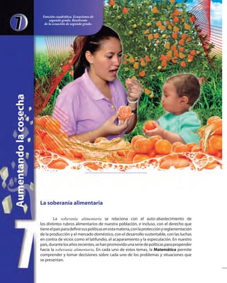 La soberanía alimentaria
La soberanía alimentaria se relaciona con el auto-abastecimiento de
los distintos rubros alimentarios de nuestra población, e incluso, con el derecho que
tieneelpaísparadefinirsuspolíticasenestamateria,conlaprotecciónyreglamentación
de la producción y el mercado doméstico, con el desarrollo sustentable, con las luchas
en contra de vicios como el latifundio, el acaparamiento y la especulación. En nuestro
país,durantelosañosrecientes,sehanpromovidounaseriedepolíticasparapropender
hacia la soberanía alimentaria. En cada uno de estos temas, la Matemática permite
comprender y tomar decisiones sobre cada uno de los problemas y situaciones que
se presentan.
Aumentandolacosecha
Función cuadrática. Ecuaciones de
segundo grado. Resolvente
de la ecuación de segundo grado.
 