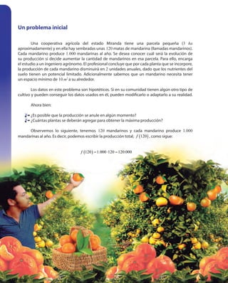 114114
Un problema inicial
Una cooperativa agrícola del estado Miranda tiene una parcela pequeña (3 ha
aproximadamente) y en ella hay sembradas unas 120 matas de mandarina (llamadas mandarinos).
Cada mandarino produce 1.000 mandarinas al año. Se desea conocer cuál será la evolución de
su producción si decide aumentar la cantidad de mandarinos en esa parcela. Para ello, encarga
el estudio a un ingeniero agrónomo. El profesional concluye que por cada planta que se incorpore,
la producción de cada mandarino disminuirá en 2 unidades anuales, dado que los nutrientes del
suelo tienen un potencial limitado. Adicionalmente sabemos que un mandarino necesita tener
un espacio mínimo de 10 m2
a su alrededor.
Los datos en este problema son hipotéticos. Si en su comunidad tienen algún otro tipo de
cultivo y pueden conseguir los datos usados en él, pueden modificarlo o adaptarlo a su realidad.
Ahora bien:
¿Es posible que la producción se anule en algún momento?
¿Cuántas plantas se deberán agregar para obtener la máxima producción?
Observemos lo siguiente, tenemos 120 mandarinos y cada mandarino produce 1.000
mandarinas al año. Es decir, podemos escribir la producción total, ( )120f , como sigue:
( )120 1.000 120 120.000f = ⋅ =
¿Es posible que la producción se anule en algún momento?
¿Cuántas plantas se deberán agregar para obtener la máxima producción?
 