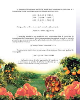 115115
Si agregamos un mandarino adicional al terreno, éstos disminuirán su producción en 2
mandarinas al año (de acuerdo a la proyección del especialista), por tanto:
( ) ( )( )
( ) ( )( )
( ) ( )( )
120 1 1.000 2 1 120 1
120 2 1.000 2 2 120 2
120 3 1.000 2 3 120 3
f
f
f
+ = − ⋅ +
+ = − ⋅ +
+ = − ⋅ +
Y en general, si sembramos n mandarinos más, la producción será:
120 1.000 2 120f n n n+ =( ) ( )( )+
La expresión anterior es muy importante, pues representa el total de producción de
mandarinas en las 3 ha que abarca el terreno de esta cooperativa agrícola, tomando en cuenta la
proyección que comentamos antes. Así, aplicando la propiedad distributiva en el lado derecho de
esta igualdad, tenemos que:
f n n n n120 120.000 240 1.000 2+ = − + −( ) 2
Ahora sumamos los términos semejantes y ordenamos desde el de mayor grado al de
menor grado:
+ = − + +120 2 760 120.000f n n n( ) 2
La función anterior describe la producción de mandarinas
en términos de la cantidad de árboles (mandarinos) que se
siembren adicionalmente a los 120 ya existentes.
 